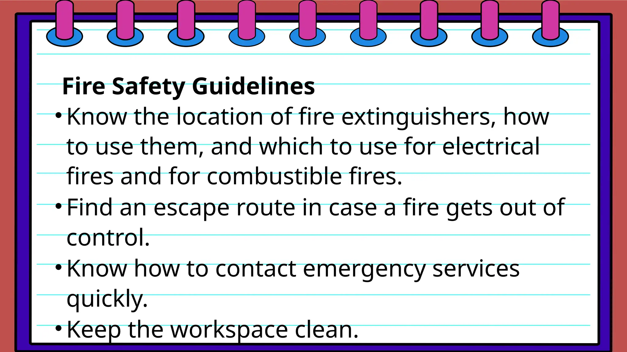 Fire Safety Guidelines
•Know the location of fire extinguishers, how
to use them, and which to use for electrical
fires and for combustible fires.
•Find an escape route in case a fire gets out of
control.
•Know how to contact emergency services
quickly.
•Keep the workspace clean.
 