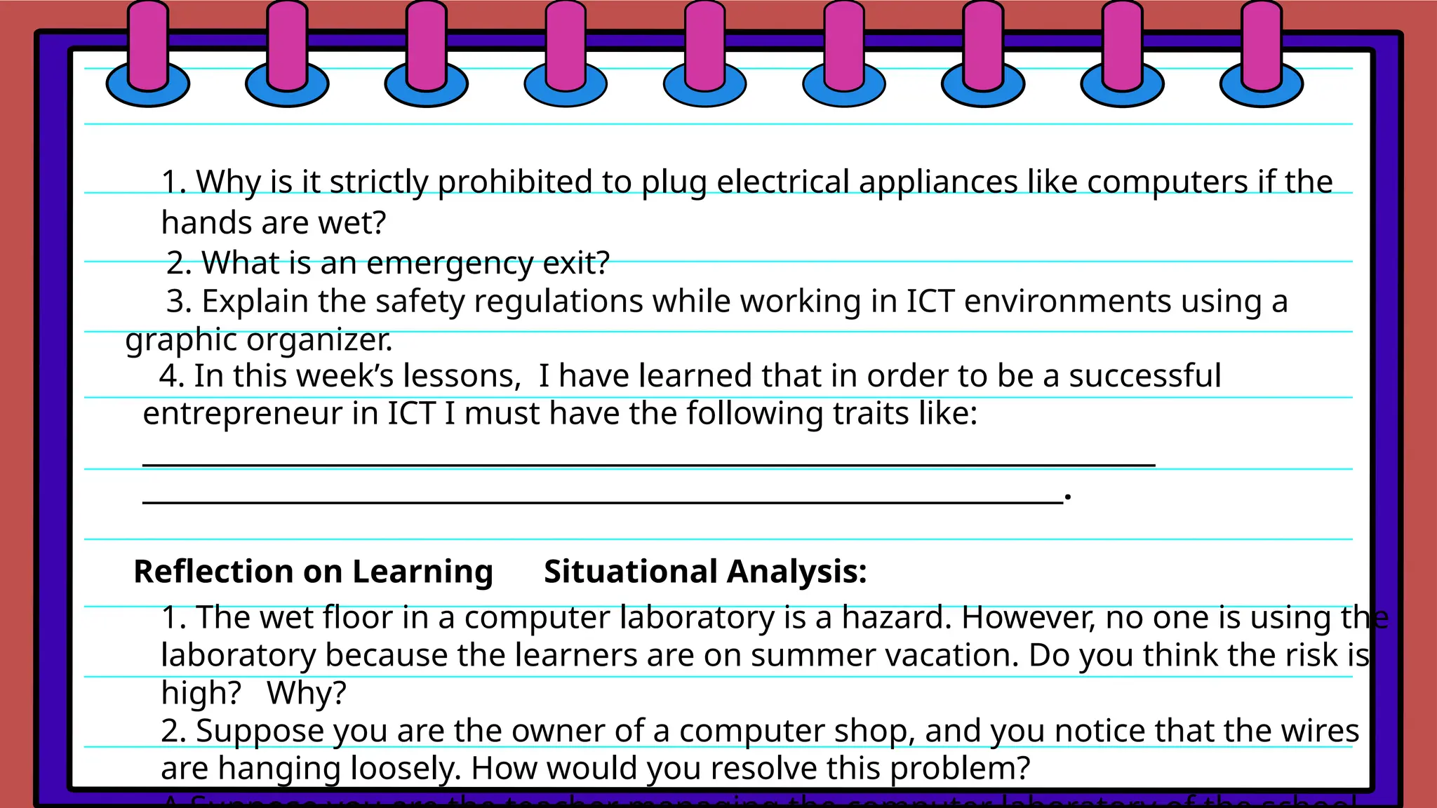 1. Why is it strictly prohibited to plug electrical appliances like computers if the
hands are wet?
2. What is an emergency exit?
3. Explain the safety regulations while working in ICT environments using a
graphic organizer.
4. In this week’s lessons, I have learned that in order to be a successful
entrepreneur in ICT I must have the following traits like:
_____________________________________________________________________________
______________________________________________________________________.
Reflection on Learning Situational Analysis:
1. The wet floor in a computer laboratory is a hazard. However, no one is using the
laboratory because the learners are on summer vacation. Do you think the risk is
high? Why?
2. Suppose you are the owner of a computer shop, and you notice that the wires
are hanging loosely. How would you resolve this problem?
 