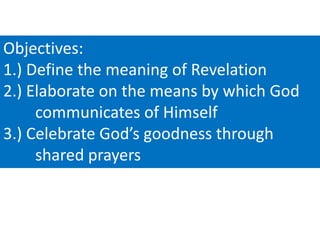 Objectives:
1.) Define the meaning of Revelation
2.) Elaborate on the means by which God
communicates of Himself
3.) Celebrate God’s goodness through
shared prayers

 