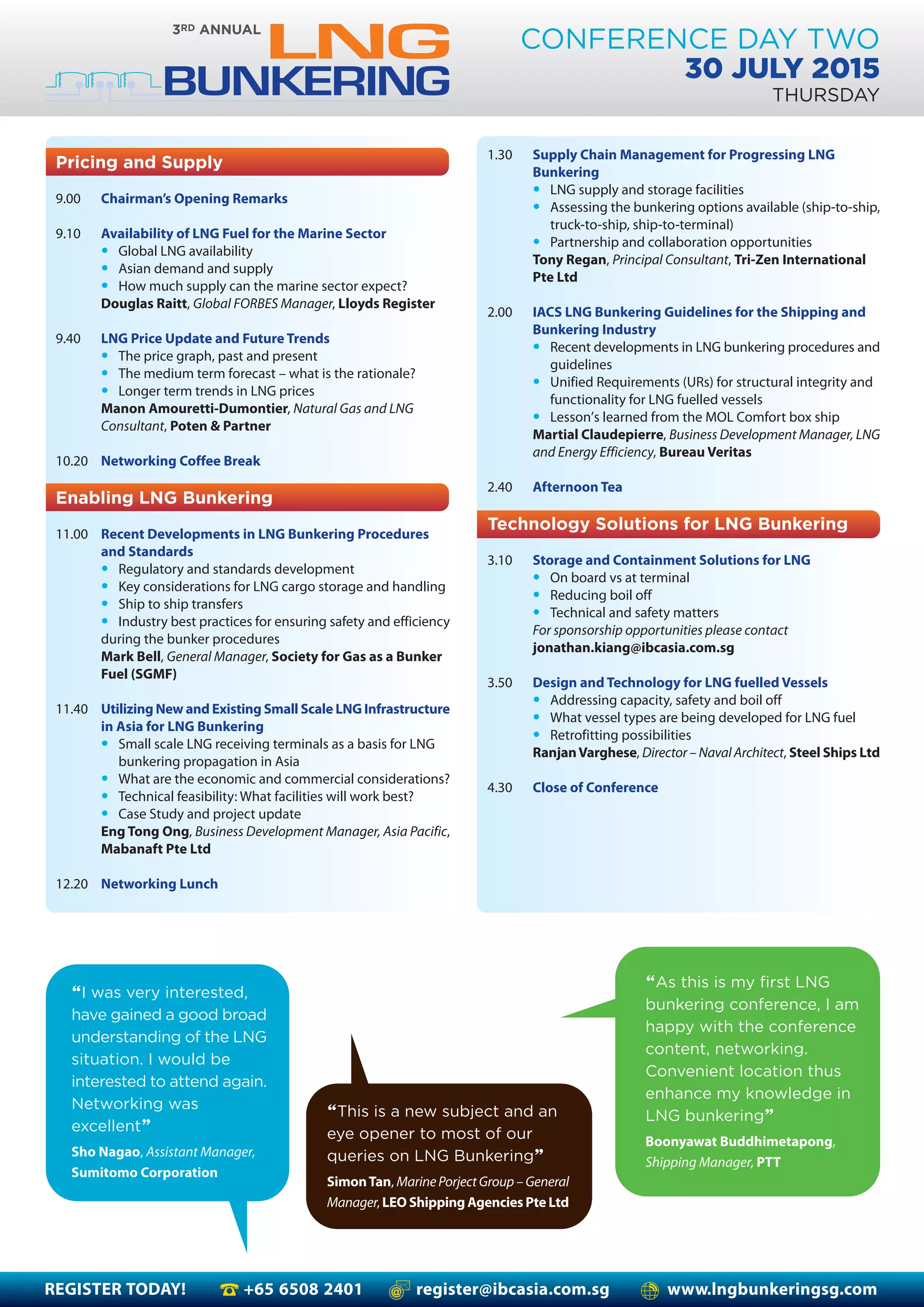 REGISTER TODAY! +65 6508 2401 register@ibcasia.com.sg www.lngbunkeringsg.com
CONFERENCE DAY TWO
30 JULY 2015
THURSDAY
1.30 Supply Chain Management for Progressing LNG
Bunkering
• LNG supply and storage facilities
• Assessing the bunkering options available (ship-to-ship,
truck-to-ship, ship-to-terminal)
• Partnership and collaboration opportunities
Tony Regan, Principal Consultant, Tri-Zen International
Pte Ltd
2.00 IACS LNG Bunkering Guidelines for the Shipping and
Bunkering Industry
• Recent developments in LNG bunkering procedures and
guidelines
• Unified Requirements (URs) for structural integrity and
functionality for LNG fuelled vessels
• Lesson’s learned from the MOL Comfort box ship
Martial Claudepierre, Business Development Manager, LNG
and Energy Efficiency, Bureau Veritas
2.40 Afternoon Tea
Technology Solutions for LNG Bunkering
3.10 Storage and Containment Solutions for LNG
• On board vs at terminal
• Reducing boil off
• Technical and safety matters
For sponsorship opportunities please contact
jonathan.kiang@ibcasia.com.sg
3.50 Design and Technology for LNG fuelled Vessels
• Addressing capacity, safety and boil off
• What vessel types are being developed for LNG fuel
• Retrofitting possibilities
RanjanVarghese, Director – Naval Architect, Steel Ships Ltd
4.30 Close of Conference
Pricing and Supply
9.00 Chairman’s Opening Remarks
9.10 Availability of LNG Fuel for the Marine Sector
• Global LNG availability
• Asian demand and supply
• How much supply can the marine sector expect?
Douglas Raitt, Global FORBES Manager, Lloyds Register
9.40 LNG Price Update and Future Trends
• The price graph, past and present
• The medium term forecast – what is the rationale?
• Longer term trends in LNG prices
Manon Amouretti-Dumontier, Natural Gas and LNG
Consultant, Poten & Partner
10.20 Networking Coffee Break
Enabling LNG Bunkering
11.00 Recent Developments in LNG Bunkering Procedures
and Standards
• Regulatory and standards development
• Key considerations for LNG cargo storage and handling
• Ship to ship transfers
• Industry best practices for ensuring safety and efficiency
during the bunker procedures
Mark Bell, General Manager, Society for Gas as a Bunker
Fuel (SGMF)
11.40 Utilizing New and Existing Small Scale LNG Infrastructure
in Asia for LNG Bunkering
• Small scale LNG receiving terminals as a basis for LNG
bunkering propagation in Asia
• What are the economic and commercial considerations?
• Technical feasibility: What facilities will work best?
• Case Study and project update
Eng Tong Ong, Business Development Manager, Asia Pacific,
Mabanaft Pte Ltd
12.20 Networking Lunch
“As this is my first LNG
bunkering conference, I am
happy with the conference
content, networking.
Convenient location thus
enhance my knowledge in
LNG bunkering”
Boonyawat Buddhimetapong,
Shipping Manager, PTT
“I was very interested,
have gained a good broad
understanding of the LNG
situation. I would be
interested to attend again.
Networking was
excellent”
Sho Nagao, Assistant Manager,
Sumitomo Corporation
“This is a new subject and an
eye opener to most of our
queries on LNG Bunkering”
SimonTan, MarinePorjectGroup–General
Manager, LEO Shipping Agencies Pte Ltd
 