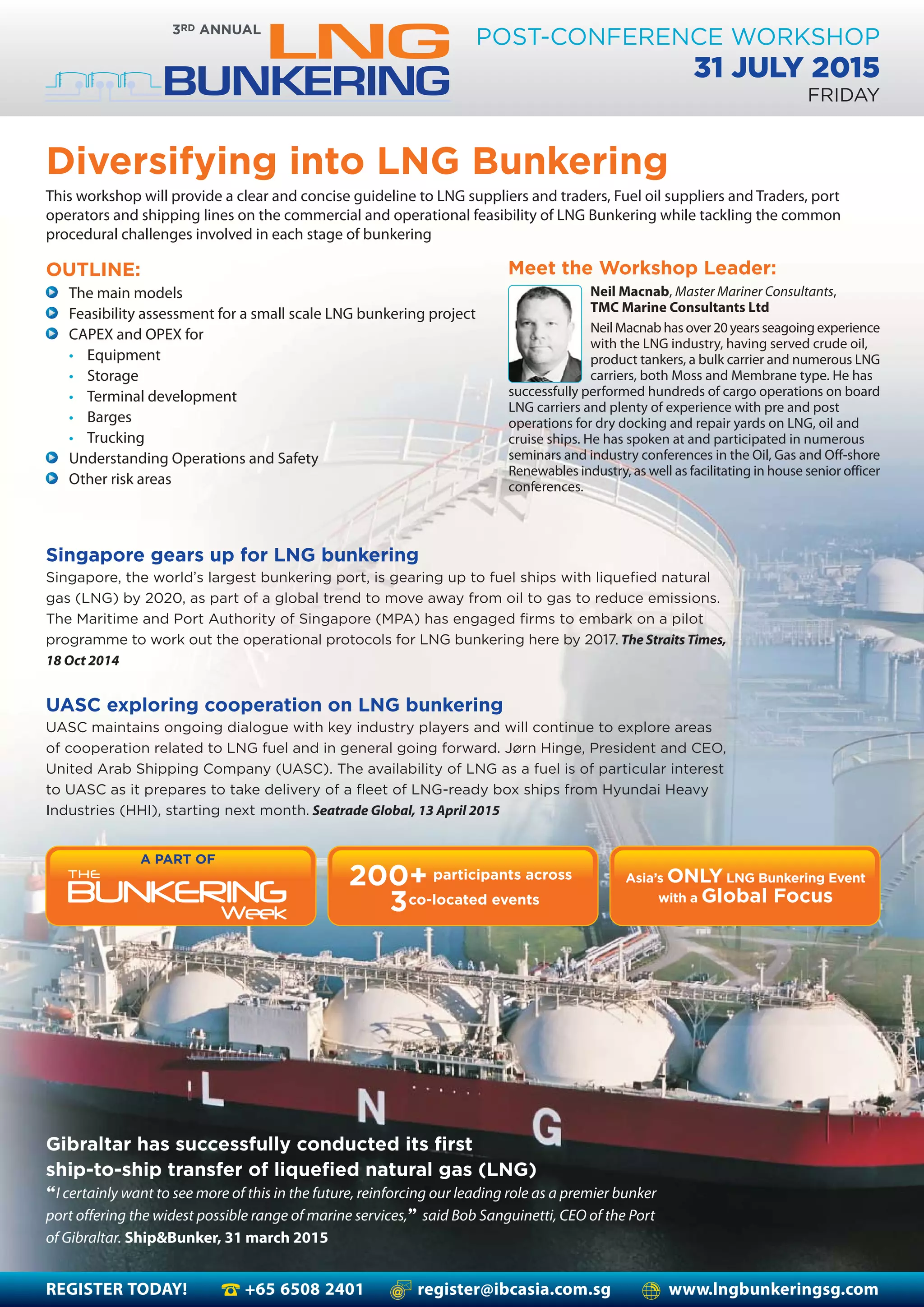 REGISTER TODAY! +65 6508 2401 register@ibcasia.com.sg www.lngbunkeringsg.com
POST-CONFERENCE WORKSHOP
31 JULY 2015
FRIDAY
Diversifying into LNG Bunkering
This workshop will provide a clear and concise guideline to LNG suppliers and traders, Fuel oil suppliers and Traders, port
operators and shipping lines on the commercial and operational feasibility of LNG Bunkering while tackling the common
procedural challenges involved in each stage of bunkering
Meet the Workshop Leader:
A PART OF
200+
co-located events3
participants across Asia’s ONLY LNG Bunkering Event
with a Global Focus
The main models
Feasibility assessment for a small scale LNG bunkering project
CAPEX and OPEX for
• Equipment
• Storage
• Terminal development
• Barges
• Trucking
Understanding Operations and Safety
Other risk areas
OUTLINE:
Gibraltar has successfully conducted its first
ship-to-ship transfer of liquefied natural gas (LNG)
“I certainly want to see more of this in the future, reinforcing our leading role as a premier bunker
port offering the widest possible range of marine services,” said Bob Sanguinetti, CEO of the Port
of Gibraltar. Ship&Bunker, 31 march 2015
Neil Macnab, Master Mariner Consultants,
TMC Marine Consultants Ltd
Neil Macnab has over 20 years seagoing experience
with the LNG industry, having served crude oil,
product tankers, a bulk carrier and numerous LNG
carriers, both Moss and Membrane type. He has
successfully performed hundreds of cargo operations on board
LNG carriers and plenty of experience with pre and post
operations for dry docking and repair yards on LNG, oil and
cruise ships. He has spoken at and participated in numerous
seminars and industry conferences in the Oil, Gas and Off-shore
Renewables industry, as well as facilitating in house senior officer
conferences.
Singapore gears up for LNG bunkering
Singapore, the world’s largest bunkering port, is gearing up to fuel ships with liquefied natural
gas (LNG) by 2020, as part of a global trend to move away from oil to gas to reduce emissions.
The Maritime and Port Authority of Singapore (MPA) has engaged firms to embark on a pilot
programme to work out the operational protocols for LNG bunkering here by 2017. The Straits Times,
18 Oct 2014
UASC exploring cooperation on LNG bunkering
UASC maintains ongoing dialogue with key industry players and will continue to explore areas
of cooperation related to LNG fuel and in general going forward. Jørn Hinge, President and CEO,
United Arab Shipping Company (UASC). The availability of LNG as a fuel is of particular interest
to UASC as it prepares to take delivery of a fleet of LNG-ready box ships from Hyundai Heavy
Industries (HHI), starting next month. Seatrade Global, 13 April 2015
 