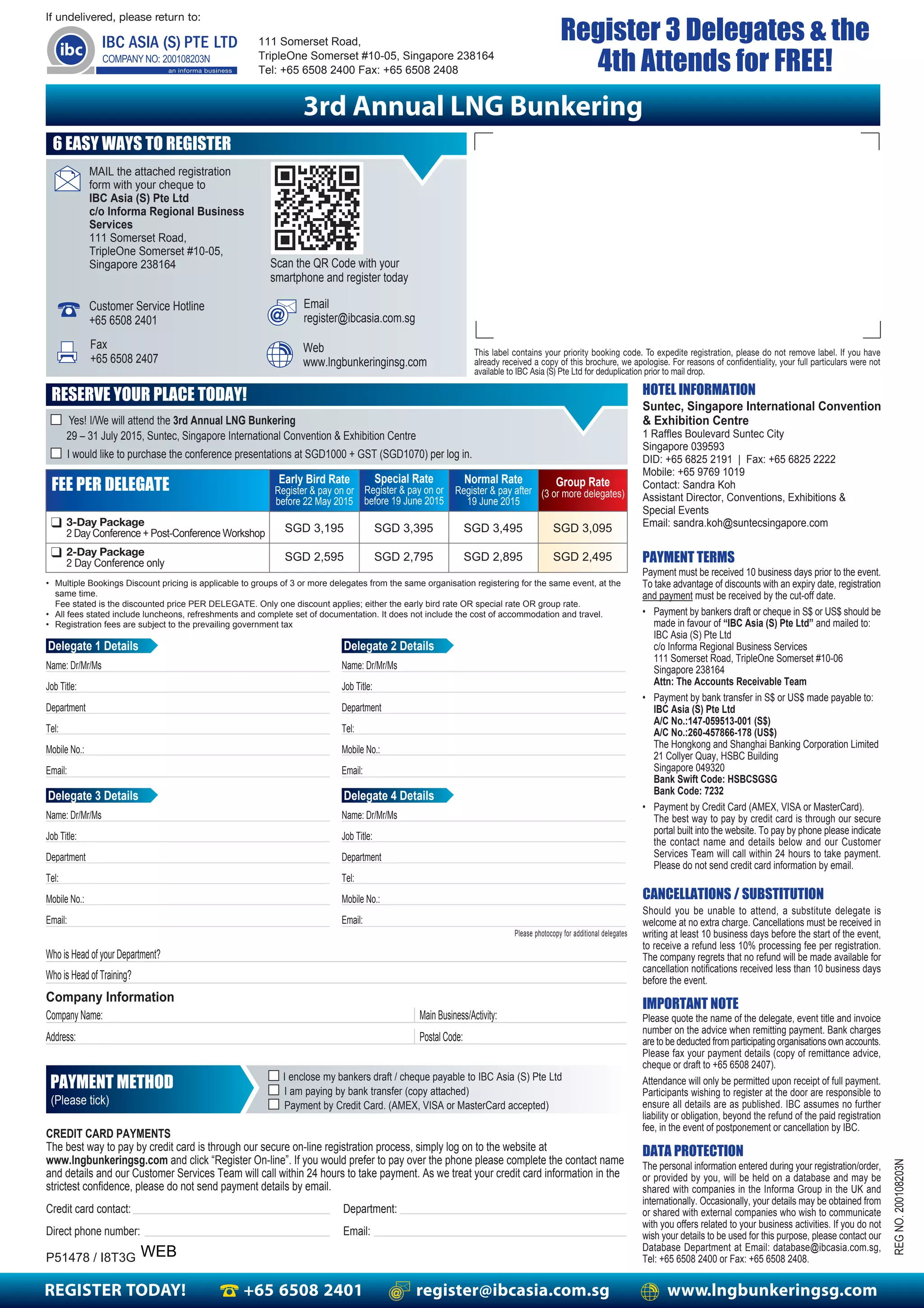 REGISTER TODAY! +65 6508 2401 register@ibcasia.com.sg www.lngbunkeringsg.com
This label contains your priority booking code. To expedite registration, please do not remove label. If you have
already received a copy of this brochure, we apologise. For reasons of confidentiality, your full particulars were not
available to IBC Asia (S) Pte Ltd for deduplication prior to mail drop.
If undelivered, please return to:
111 Somerset Road,
TripleOne Somerset #10-05, Singapore 238164
Tel: +65 6508 2400 Fax: +65 6508 2408
3rd Annual LNG Bunkering
Email
register@ibcasia.com.sg
Fax
+65 6508 2407
Scan the QR Code with your
smartphone and register today
Customer Service Hotline
+65 6508 2401
MAIL the attached registration
form with your cheque to
IBC Asia (S) Pte Ltd
c/o Informa Regional Business
Services
111 Somerset Road,
TripleOne Somerset #10-05,
Singapore 238164
Web
www.lngbunkeringinsg.com
HOTEL INFORMATION
DATA PROTECTION
PAYMENT TERMS
CANCELLATIONS / SUBSTITUTION
IMPORTANT NOTE
REGNO.200108203N
Payment must be received 10 business days prior to the event.
To take advantage of discounts with an expiry date, registration
and payment must be received by the cut-off date.
• Payment by bankers draft or cheque in S$ or US$ should be
made in favour of “IBC Asia (S) Pte Ltd” and mailed to:
IBC Asia (S) Pte Ltd
c/o Informa Regional Business Services
111 Somerset Road, TripleOne Somerset #10-06
Singapore 238164
Attn: The Accounts Receivable Team
• Payment by bank transfer in S$ or US$ made payable to:
IBC Asia (S) Pte Ltd
A/C No.:147-059513-001 (S$)
A/C No.:260-457866-178 (US$)
The Hongkong and Shanghai Banking Corporation Limited
21 Collyer Quay, HSBC Building
Singapore 049320
Bank Swift Code: HSBCSGSG
Bank Code: 7232
• Payment by Credit Card (AMEX, VISA or MasterCard).
The best way to pay by credit card is through our secure
portal built into the website. To pay by phone please indicate
the contact name and details below and our Customer
Services Team will call within 24 hours to take payment.
Please do not send credit card information by email.
The personal information entered during your registration/order,
or provided by you, will be held on a database and may be
shared with companies in the Informa Group in the UK and
internationally. Occasionally, your details may be obtained from
or shared with external companies who wish to communicate
with you offers related to your business activities. If you do not
wish your details to be used for this purpose, please contact our
Database Department at Email: database@ibcasia.com.sg,
Tel: +65 6508 2400 or Fax: +65 6508 2408.
Should you be unable to attend, a substitute delegate is
welcome at no extra charge. Cancellations must be received in
writing at least 10 business days before the start of the event,
to receive a refund less 10% processing fee per registration.
The company regrets that no refund will be made available for
cancellation notifications received less than 10 business days
before the event.
Please quote the name of the delegate, event title and invoice
number on the advice when remitting payment. Bank charges
are to be deducted from participating organisations own accounts.
Please fax your payment details (copy of remittance advice,
cheque or draft to +65 6508 2407).
Attendance will only be permitted upon receipt of full payment.
Participants wishing to register at the door are responsible to
ensure all details are as published. IBC assumes no further
liability or obligation, beyond the refund of the paid registration
fee, in the event of postponement or cancellation by IBC.
6 EASY WAYS TO REGISTER
RESERVE YOUR PLACE TODAY!
■ I would like to purchase the conference presentations at SGD1000 + GST (SGD1070) per log in.
CREDIT CARD PAYMENTS
The best way to pay by credit card is through our secure on-line registration process, simply log on to the website at
www.lngbunkeringsg.com and click “Register On-line”. If you would prefer to pay over the phone please complete the contact name
and details and our Customer Services Team will call within 24 hours to take payment. As we treat your credit card information in the
strictest confidence, please do not send payment details by email.
Credit card contact: Department:
Direct phone number: Email:
P51478 / I8T3G
Who is Head of your Department?
Who is Head of Training?
Company Information
Company Name:
Address:
Main Business/Activity:
Postal Code:
■ I enclose my bankers draft / cheque payable to IBC Asia (S) Pte Ltd
■ I am paying by bank transfer (copy attached)
■ Payment by Credit Card. (AMEX, VISA or MasterCard accepted)
PAYMENT METHOD
(Please tick)
• Multiple Bookings Discount pricing is applicable to groups of 3 or more delegates from the same organisation registering for the same event, at the
same time.
Fee stated is the discounted price PER DELEGATE. Only one discount applies; either the early bird rate OR special rate OR group rate.
• All fees stated include luncheons, refreshments and complete set of documentation. It does not include the cost of accommodation and travel.
• Registration fees are subject to the prevailing government tax
Please photocopy for additional delegates
Early Bird Rate
Register & pay on or
before 22 May 2015
Special Rate
Register & pay on or
before 19 June 2015
Group Rate
(3 or more delegates)
Normal Rate
Register & pay after
19 June 2015
FEE PER DELEGATE
❑ 3-Day Package
2 Day Conference + Post-Conference Workshop SGD 3,195 SGD 3,395 SGD 3,495 SGD 3,095
Delegate 1 Details
Name: Dr/Mr/Ms
Job Title:
Department
Tel:
Mobile No.:
Email:
Register 3 Delegates & the
4th Attends for FREE!
SGD 2,595 SGD 2,795 SGD 2,895 SGD 2,495❑ 2-Day Package
2 Day Conference only
Delegate 2 Details
Name: Dr/Mr/Ms
Job Title:
Department
Tel:
Mobile No.:
Email:
Delegate 3 Details
Name: Dr/Mr/Ms
Job Title:
Department
Tel:
Mobile No.:
Email:
Delegate 4 Details
Name: Dr/Mr/Ms
Job Title:
Department
Tel:
Mobile No.:
Email:
■ Yes! I/We will attend the 3rd Annual LNG Bunkering
29 – 31 July 2015, Suntec, Singapore International Convention & Exhibition Centre
Suntec, Singapore International Convention
& Exhibition Centre
1 Raffles Boulevard Suntec City
Singapore 039593
DID: +65 6825 2191 | Fax: +65 6825 2222
Mobile: +65 9769 1019
Contact: Sandra Koh
Assistant Director, Conventions, Exhibitions &
Special Events
Email: sandra.koh@suntecsingapore.com
WEB
 