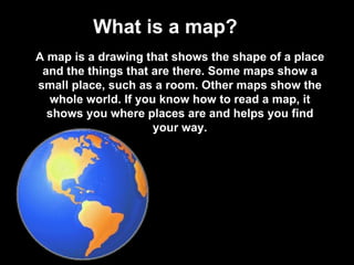 What is a map? A map is a drawing that shows the shape of a place and the things that are there. Some maps show a small place, such as a room. Other maps show the whole world. If you know how to read a map, it shows you where places are and helps you find your way. 