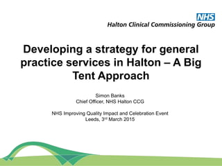 Developing a strategy for general
practice services in Halton – A Big
Tent Approach
Simon Banks
Chief Officer, NHS Halton CCG
NHS Improving Quality Impact and Celebration Event
Leeds, 3rd March 2015
 