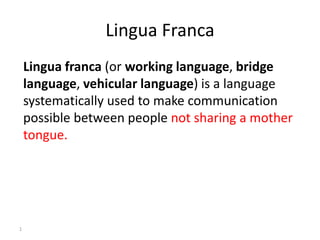 Lingua Franca
Lingua franca (or working language, bridge
language, vehicular language) is a language
systematically used to make communication
possible between people not sharing a mother
tongue.
1
 