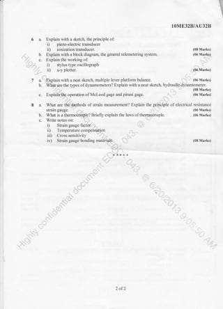 I
1OME32B/AU328
6 a. Explain with a sketch, the principle of:
i) piezo-electrictransducer
ii) ionization transducer. (08 Marks)
-:' b. Explain with a block diagram, the general telemetering system. (06 Marlbj
' .,'},. c. Explain the working of:
il"rr; , i) stylus type oscillograPh
' ',
- ii) x-y plotter. (06 Marks)
,i
Z a:$Splain with a neat sketch, multiple lever platform balance. (06 Marks)
b. WMtaie lhe types of dynamometers? Explain with a neat sketctr- hydraulic Ortl*,"#il:I.,
c. Explaiii{hp operation of Mcleod gage and pirani gage. _.'. , ' (06 Marks)
8 a. What are thQi-ilethods of strain measurement? Explain the qrryprpl. of electrical resistance
strain gauge. '' ,-,,. .'...i.. : ' (06 Marks)
b. What is a thermoEtlaple? Briefly explaln the laws of themioceiuple. (06 Marks)
c. Write notes on:
i) Strain gauge fact&,,';', ,l
ii) Temperaturecompensation
iii) Cross sensitivity
iv) Strain gauge bonding materials. (08 Marks)
' 's--i-;
**+*+
iL
. ,9;- :-,
lli
-.... l.:,t. l-,
2 of2
 