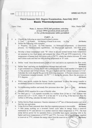 USN lOME/AU/TL33
iv) Fan.
iv) Reference temperature; v) Quasistatic
Third Semester B.E. Degree Examination, June/July 2013
Basic Thermodynamics
Time: 3 hrs.
PART.A
1 a. Classifr the following as open/closed/isolated systems:
i) Tree; ii) Printer; iii) Baking of bread inanoven,
b. Define the following with examples:
i) Property; ii) Cycle; iii) Path function;
Max. Marks: 100
Note: 1. Answer FIVEfull questions, selecting
at ledst TIVO questions from each port.
2. Use of thermodynamic tables permitted.
g
I
50
Yci
aa
32
.gd
}H
-ao
ia
AE,
5,Y
--3
-i cj
o
z
E
(04 Marks)
c.
process; vi) Thermodynamic equilibriirm; vii) Macroscopic approach; viii) State point.
Develop a linear temperature scale'oB'where in ice and normal human body temperature
are assumed as two fixed points and assigned the values 0oB and 50oB respectively. If the
temperature ofhuman body on Celsius scale is 36.7'C, obtain the relation between 'B' scale
and Celsius scale and find out water boiling temperature in 'B' scale. (08 Marks)
Define 'work' from thermodynamic point of view and derive an expression for flow work.
(06 Marks)
Define 'heat' and bring out dissimilarities between heat and work. (06 Marks)
2a.
b.
c.
3a.
b.
A gas contained in a cylinder fitted with a pistoq loaded with a small number of weights is at
I .3 bar pressure and 0.03mr volume. The gas is heated until the volume increases to 0.1mr.
Calculate the work done by the gas in the following processes: i) Pressure remains constant;
ii) Temperature remains constant; iii) PVrr : C during the process. Show the processes on
P-V diagram. (08 Marks)
With a neat sketch, explain the famous 'Joules experiment' to. lhow that energy transfer to
an adiabatic system is a function ofend states only.
1 2
(04 Marks)
For isotherming nonflow and steady flow processes show that Jndv = - Jvap
. (06 Marks)
ll
Simplify SFEE equation for a case of throttle value. (02 Marks)
An ideal gas (y: 1.4) expands reversibly in a turbine from 10 bar to 1 bar. Assume that
process law is P : 12-5V, where 'P' is in bar and 'V' is in m3/kg. If the heat loss from the
turbine is 200 kJ/kg, calculate the shaft work done. (08 Marks)
4 a. Define Kelvin-Plank statement, Clausius statement of IInd law of thermodynamics and show
that they are equivalent. (08 Marks)
b. Using Kelvin-Plank statement show that free expansion process is irreversible. (04 Marks)
c. A heat pump working on a reversed Carnot cycle takes in energy from a reservoir
maintained at 5'C and delivers it to another reservoir where temperature is 77"C. The heat
pump derives power for its operation from a reversible heat engine operating with in the
c.
d.
 