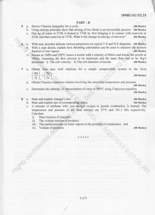 lOME/AU/TL33
PART-B
5 a. Derive Clausius inequality for a cycle. (08 Marks)
b. Using entropy principle show that mixing of two fluids is an irreversible process. (06 Marks)
c. One kg of water at 273K is heated to 373K by first bringing it in contact with reservoir at
323K and then reservoir at 373K. What is the change in entropy ofuniverse? (06 Marks)
6 . a. With neat sketches indicate various parameters on tlpical T-S and H-S diagrams. (06 Mrrks)
'..6. With a neat sketch, explain how tluottling calorimeter can be used to measure the dryness
. . fraction of wet vapour. (06 Marks)
c. Stream at l MPa and 250'C enters a nozzle with a velocity of 60m/s and leaves the nozzle al
'I6kPa. Assuming the flow process to be isentropic and the mass flow rate to be lkg/s
deieirnine: i) The exit velocity; ii) The exit diameter of nozzle. (08 Marks)
7 a. Obtain
-frrir
-max well relations for a simple compressible system in the form
/aM /aN
l=l =l=1. (08Marks)
t dv, ldx/
b. Obtain Clausius cldpey,ron relation involving the saturation temperature and pressure.
(06 Marks)
c. Determine the enthalpy ofvapourization of water at 200"C using Clapel,ron equation.
'. ,, .
(06 Marks)
8a.
b.
c.
State and explain Amagal's law.
State and explain law of correspondirg-ptates.
A mixture of methane with, just eimugh oxygen to permit combustion, is
temperatue and pressure of the final mixture are 27oC and 101.3 kPa
(06 Marks)
(06 Marks)
burned. The
respectively.
(08 Marks)
Calculate:
i) Mass traction of reactants.
ii) The volume traction ofproducts.
iii) The partial pressure of water vapour in the products of combustion and
iv) Volume of products.
2 of2
 