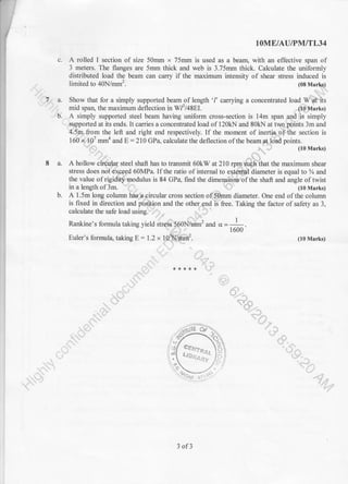 lOME/AU/PM/TL34
c. A rolled I section of size 50mm x 75mm is used as a bearl with an effective span of
3 meters. The flanges are 5mm thick and web is 3.75mm thick. Calculate the uniformly
distributed load the beam can carry if the maximum intensity of shear stress induced is
limited to 40N/mm2.
' ,'75 a. Show that for a simply.!/.
.ib. - A simply supported steel beam having uniform cross-section is 14m span simply
8 a. A hollow steel shaft has to transmit 60kW at 210
stress does 60MPa. If the ratio of internal to
the value of is 84 GPa, furd the fthe shaft and angle of twist
in a length of 3m. -{) (10 Marks)
calculate the safe load usingl*fl;.
and the otherS:nd is free. Taking the factor of safety as 3,
, -l-.-r
Rankine's formula taking yield and o=-L1600
Euler's formula, taking E: 1.2 x (10 Marks)
- i;).r' *****
ji '{,
r-1io
,
.;rt.
,,<1U
i",ay' ,l'.,*t)/. /,-/
-r' ' tl'ai[ ce..:l I
' .* 1l -l tre,: lrt
'
"' 6'
-.:.'.' ' 't'
-."1. t '-16a..--
&' J (10 Marks)
3 of3
 