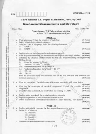 1OME32B/AU32BUSN
Third Semester B.E. Degree Examination, June/July 2013
sizes of the hole and shaft and
a
E
;h
Y.)
'o !r
zd
:e
,i .9.
a=
6E
^;
a3
9<
-i .i
o
z
E
Time: 3 hrs.
PART - A
I a. What is metrology? State the objectives of metrology.
b. Briefly explain limits, fits and tolerances.
c. Using M1 12 set of slip gauges, build the following dimensions:
i) s2.498
ii) 48.327s
Explain universal interchangeability and selective assembly.
(06 Marks)
(06 Marks)
(08 Marks)
(06 Marks)
b.
c.
c.
1a.
b.
c.
5a.
b.
v) 1T7 : l6i
vi) 1T6: 10i
State the actual maximum
minimum clearances.
and minimum maximum and
(08 Marks)
3 a. What is a comparator? Explain Johnson Mikokartor comparator with a neat sketch.
' (06 Marks)
What are the advantages of electrical comparators? Explain the principle of optical
compaxator. (07 Marks)
Describe with a neat sketch, the construction and working of LVDT. (07 Marks)
Derive an expression for the effective diameter ofa screw thread by 3-wire method.
Explain with a neat sketch the terminology of screw threads.
Explain the principle of autocollimator with a neat sketch.
(06 Marks)
(06 Marks)
(08 Marks)
(06 Marks)
(10 Marks)
(04 Marks).
Mechanical Measurements and Metrology
Max. Marks:100
Note: Answer FIVEfUII queslions, selecting
at leost TWO questions from eoch part.
What do you understand by line and end standard? Explain waveiength standard. (06 Marks)
Determine the tolerances on the hole and the staff for a precision running fit designated by
50 H7go. Given:
i) 50 mm lies between 30-50 mm
ii) i (microns) : 0.45(D)r/3 + 0.001D
iii) Fundamental deviation for 'H' hole = 0
iv) Fundamental deviation for 'g' shaft : -2.5 D0'34
c.
I of 2
 