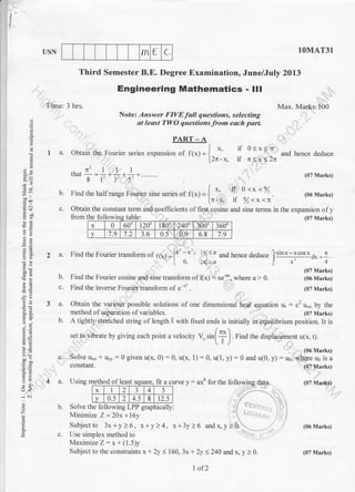 rn { L
t-
I
I
USN 1OMAT31
and hence deduce
(07 Marks)
(06 Marks)
(07 Marks)
(06 Marks)
(07 Marks)
Time: 3 hrs.
Third Semester B.E. Degree Examination, June/July 2013
Engineering Mathematics - lll
Note: Answer FIVE full questions, selecting
at least TWO questions from each part.
Max. Mar:ks: 100
Yo
>.i
6v
:q
o."
d.9
C:
o- i;
9<
-..i ..i
a
z
ts
A
I a. obtain the Fourier series expansion or ft,,r=l '' if 0<x..ln
l2r-x. il n<x<2n
.1t'llllhat-=.+ .* . *.........
8l'35-
b. Find rhe hallrange Fourier sine series of it*l = {
*' o.^ o-:*
'%
[7I-)c tl y)<x<T
c. Obtain the constant term and.coefficients of firs! cqsine and sine terms in the expansion of y
fro- t!E&1!9-4g 1qllgi . (07 Marks)
2 a. Find the Fourier translorm of p1"y-{"-x'' 1x| <a
and hence deduce Isin
x - x co' *
d* = 1 .
|. 0. lxl>a j x 4
PART-A
Find the Fourier cosine and sine transform off(x) : xe-u*, where a > 0.
Find the inverse Fourier transform of e-" .
Maximize Z: x + (1.5)y
Subject to the constraints x+ 2y < 160, 3x + 2y <240 and x, y > 0.
b.
3 a. Obtain the various possible solutions of one dimensional he4t equation ur : c2 uxx by the
method of separation of variables. (07 Marks)
b. A tightly stretched string ol length ,t with fixed ends is initially in equilibrium position. It is
/
ser ro vibrate by giving each point a velociry n rr[t] Find rhe displacement u1x. t).
(06 Marks)
c. Solve u*,, * uyy:0 given u(x, 0) : 0, u(x, 1) : 0, u(1, y) : 0 and u(0, y) = u6, where u6 is a
constant. (07 Marks)
oI least square. Ilt a
x 1 2 3 4 5
v 0.5 2 4.5 8 12.5
fo ins table:
x 0 600 120' 1809 '2400 000 3600
v 7.9 7.2 3.6 0.5-. , 0.9 6.8 7.9
1 of2
(07 Marks)
 
