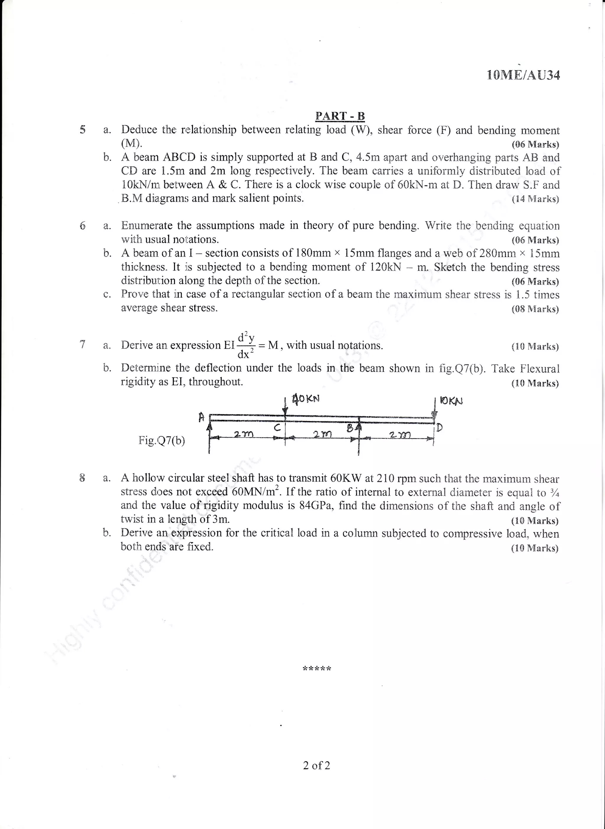 2
b.
lOME/A{J34
tMa. Deduce the relationship between relating loacl (W), shear force (F) and bending moment
(M). (06 Marks)
b. A bearn ABCD is simply supported at B and C, 4.5m apart and overhanging parts ,48 and
CD are 1.5rn and 2m long respectively. The beam carries a unif,orrarly distributed load of
10khtr/mL between A & C. There is a clock wise couple of 50kN-rn at D. Then draw S.F and
B.N[ rlia.granm and mark salient points. (14 Marks)
Enurnerate the assumptions made in theory of pure bending. Write the bending equation
with usual notations. (G6 Marks)
A beam of an I - section consists of 180mm x 15mm flanges and a web of 280rnm x L5mm
thickneiis" It is subjected to a bending moment of 120kN * m. Sketch the bending stress
distribution along the depth of the section. (06 Marks)
c. Provre that in case of a rectangular section of a bean-r the maximum shear stress is 1.5 times
({}8 lVlarks)
(10 Marks)
b. Determine the deflection under the loads in the beam shown in fig.Q7(b). Take Plexural
rigidity as I1I, throughout. (10 Ntarks)
Fig"tQT(t))
average s.herar stress.
t2
a. L)erive an expression EI ${ = M, with usual notations.
0x
a. A hollo'w circular steel shaft has to transmit 60KW at 210 rpm such that the rnaximum shear
stress dr;es not exoeed 50MN/m2. If the ratio of internal to external diarneter is equatr to 3Z
an,J the valu.e of rigidity modulus is 84GPa, find the dimensions of the shaft and angle of
twist in a length of 3m. (10 Marks)
b. Derirre an e,xrression for the critical load in a conumn subjected to cornpressive load, when
botir entli "aie fi.xed" (10 Marks)
2 af2
 
