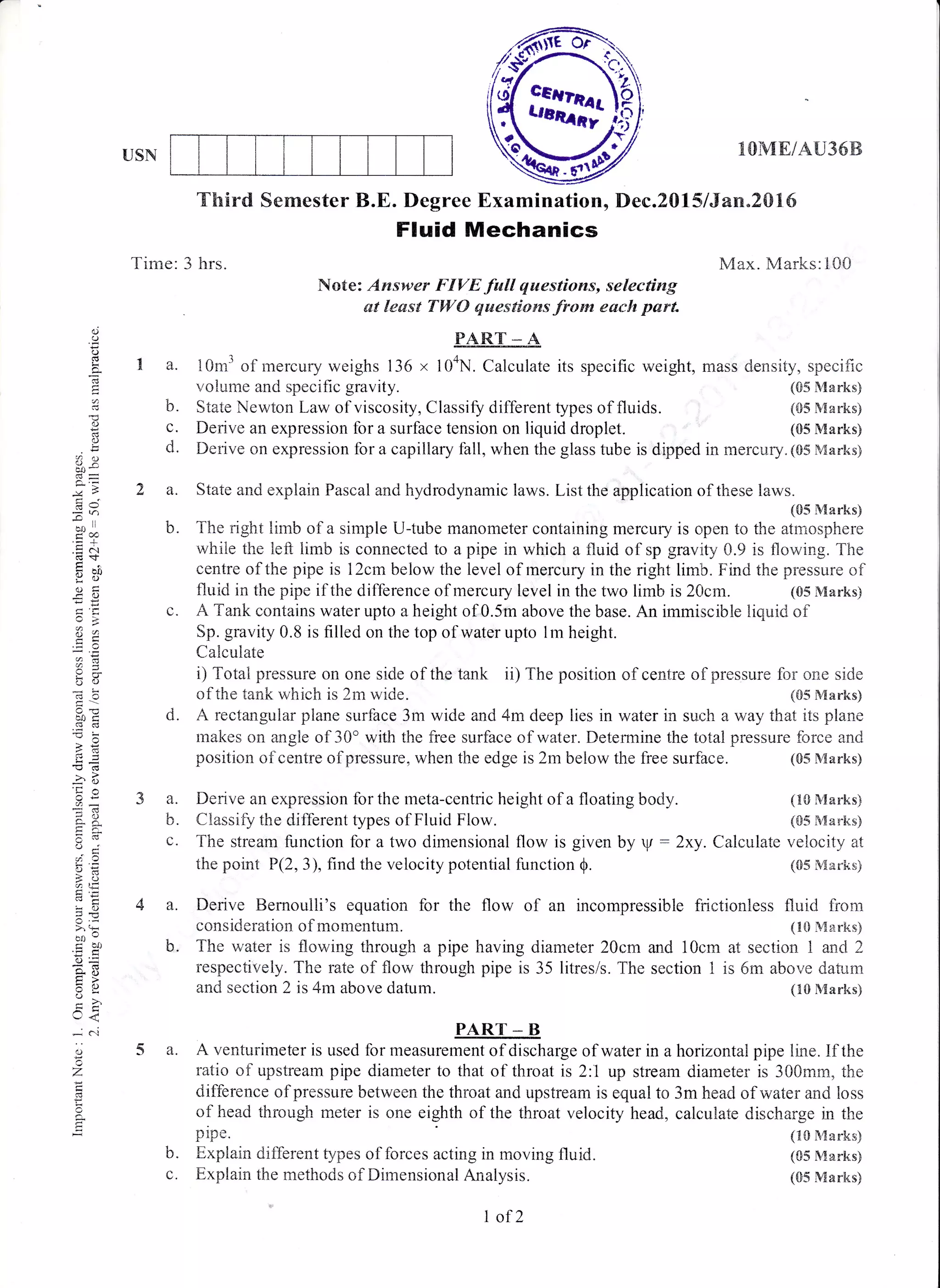 USN 1I}ME/AU36B
Max. hdarks:100
mass density, specific
(85 Marks)
{05 Marks)
(05 Marks)
(05 Marks)
(lS Marks)
(S5 Sdarks)
(iS N{arks}
(S5 Marks)
(05 Marks)
Third Semester B.E. Degree Bxamination, Dec.2015 l5an"20l6
Fluid Mechanics
b.
d.
o
o
!
p-
C)
o
:QO
aIr '
.=+
lo
?a,
;*
hx
b0c
!=
-q
o€
c-x
o .'.'
6!
aU:
!o)
oo"g btJ
.nc
*o
tr>
y!
.-,<
,-i .j
..
*/
d
=
Time: 3 hrs.
Note: Answer FIVE full qaestions, se'lecting
at least TWO qaestions from each parl
PART_* A,
tr a. 10m3 of mercury weighs 136 x 104N. Calculate its specific weight,
voiume and specific gravity.
State Newton Law of viscosity, Classify different types of fluids.
Derive an expression for a surface tension on liquid droplet.
za.
Derive on expression for a capillary fall, when the glass tube is dipped in mercury. (05 Marks)
State and explain Paseal and hydrodynamic laws. List the application of these [aws.
(05 Marks)
b. The right limb of a simple U-tube manometer containing mercury is c,pen to the atmosphere
while the left limb is connected to a pipe in which a fluid of sp gravity 0.9 is flowing. The
centre of the pipe is 12cm below the level of mercury in the right limb. Find the pressure of
fluid in the pipe if the difference of mercury level in the two limb is 20cm. (05 Marks)
c. A Tank contains water upto a height of 0.5m above the base. An immiscible liquid of
Sp. gravity 0.8 is filled on the top of water upto 1m height.
Calculate
i) Total pressure on one side of the tank ii) The position of centre of,pressure for one side
of the tank which is 2m wide. (05 Marks)
d. A rectangular plane surface 3m wide and 4m deep lies in water in such a way that its plane
makes on angle of 30'with the free surface of water. Determine the tr:tal pressure force and
3a.
b.
position oflcentre ofpressure, when the edge is 2m below the free surfhce.
Derive an expression for the meta-centric height of a floating body.
Ciassify the different types of Fluid Flow.
p1pe.
b. Explain diflerent types of forces acting in moving fluid.
c. Explain the rnethods of Dimensional Analysis.
The stream function tbr a two dimensional flow is given by V : 2xy. Calculate velocity at
the point P(2,3), find the velocity potential function Q. (05 Martis)
4 a. Derive Bernoulli's equation for the flow of an incompressible frictionless fluid from
consideration of momentum. (10 Marks)
b. The water is flowing through a pipe having diameter 20cm and 10cm at section 1 and 2
respectively. Tkre rate of flow through pipe is 35 litres/s. '.fhe section 1 is 5rn above da.tr-rrn
and section 2 is 4m above datum. (trO Marks)
PART - B
5 a. A venturimeter is used for measurement of discharge of water in a horizontal pipe line. If the
ratio of upstream pipe diameter to that of throat is 2:1 up stream diameter is 300rarn, tl:e
difference of pressure between the throat and upstream is equal to 3m head of water and loss
of head through meter is one eighth of the throat velocity head, calculate discharge in the
l of 2
 