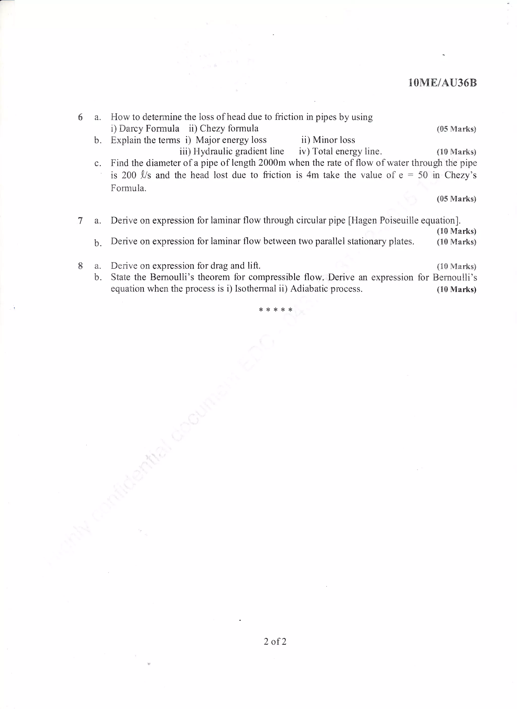 6 a. F{oi,v to dletennine the loss of head due to friction in pipes by using
i) Darcy Formuia ii) Chezy formula
b. Explain the terms i) ivlajor energy loss ii) Minor loss
iii) Hydraulic gradient line iv) Total energy line.
Va.
h
8a.
b.
***r<*
IOMEIAU36B
(05 Marks)
(n0 Marks)
Find the diameter o I a pipe of length 2000m when the rate of flow of water through the pipe
is 200 .[r's and the head lost due to friction is 4m take the value of e : 50 in Chezy's
Formula.
(05 Marks)
Derive on expression for laminar flow through circular pipe fHagen Poiseuille equation].
(10 Marks)
Derive on expression for laminar flow between two parallel stationary plates. (10 Manks)
Derive on expression for drag and lift. (n0 Marks)
State the Bernoulli's theorem for compressible flow. Derive an expression for Bemoutrli's
equation when the process is i) Isothermal ii) Adiabatic process. (10 Marks)
2 of2
 