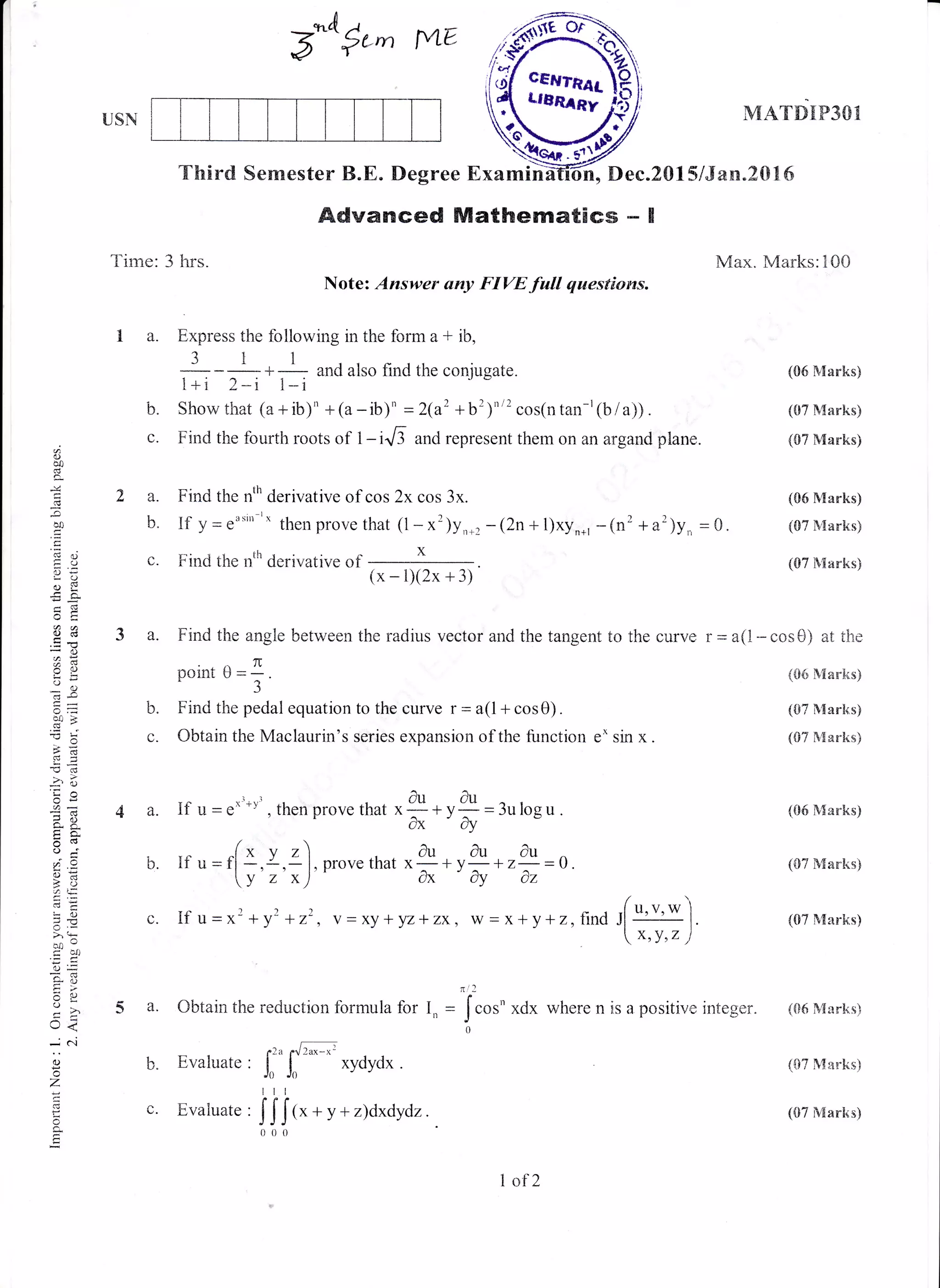 5^o#'^ rvLtr
Time: 3 hrs.
1a.
USN
1-Lg.
b.
c.
Third Semester B.E. Degree Examin h, Dec.20l:5/Jan.20t6
MATDIP3Ol
Max. Marks:100
(06 Marks)
(07 Nlarks)
(07 Marks)
(06 Manks)
(07 NIarks)
(07 Marks)
(06 Marks)
(07 Marks)
(07 Marks)
(05 N{arks)
(07 &{arks)
(07 ){arks)
Advanced Mathematics - I
Note: Answer any FIVE.full questions.
b.
(.-
Express the following in the form a * ib,
311
: .- :*- andalsofindtheconjugate.
1+i 2*i l-i
Show that (a+ib)' +(a-ib)' =2(a' +b')n" cos(ntan-r(b/a)).
Find the fourth roots of 1-ir6 and represent them on an argand plane.
Find the nth derivative of cos 2x cos 3x.
If y = rasin
rx
then prove that (1 - x')yn*, - (2n +t)xy"*, -(r' + a')y,., = 0.
Find the nth derivative of
h
oo0
cS
c
,5
(eo
=aD,
a<d
od
arl
rai
a o
d!
=;uo>
l)o
oi=
ar- ;
o.woj
?.2
;, €,
LO
>. (ts
uo
F>
Y!
L'<
_N
o
z
!
g
tr
(x-1X2x+3)
3 a. Find the angle between the radius vector and the tangent to the curve r = a(l - cos 8) at the
TI
pomt U=-.
J
Find the pedal equation to the curve r = a(l+ cos0).
Obtain the Maclaurin's series expansion of the function e* sin x.
4a.
b
L.
5a.
L
Ifu=a*'*vt,theo
/
If u=fl *,I.Zl
[v z x)
[fu=x'+y'+z'
tutunrove that x-+ V- = 3u losu .
dx cy
au au au
.provethat x ^ +y ^ +z--l).
(h Oy Az
, V = XY +yZ+ZX, W = x+y+2, find ,[u,', * '1
.
[ *, y,, ,l
Obtain the reduction formula for I,
- rla a.['*-*'
Evaluate , Jn J. xydydx .
Itl
Evaluate,
IJif, + y + z)dxdydz.
= Jcos'
xdx where n is a positive integer. (061Iarks)
(07 Marks)
(07 Mart<s)
1of 2
 