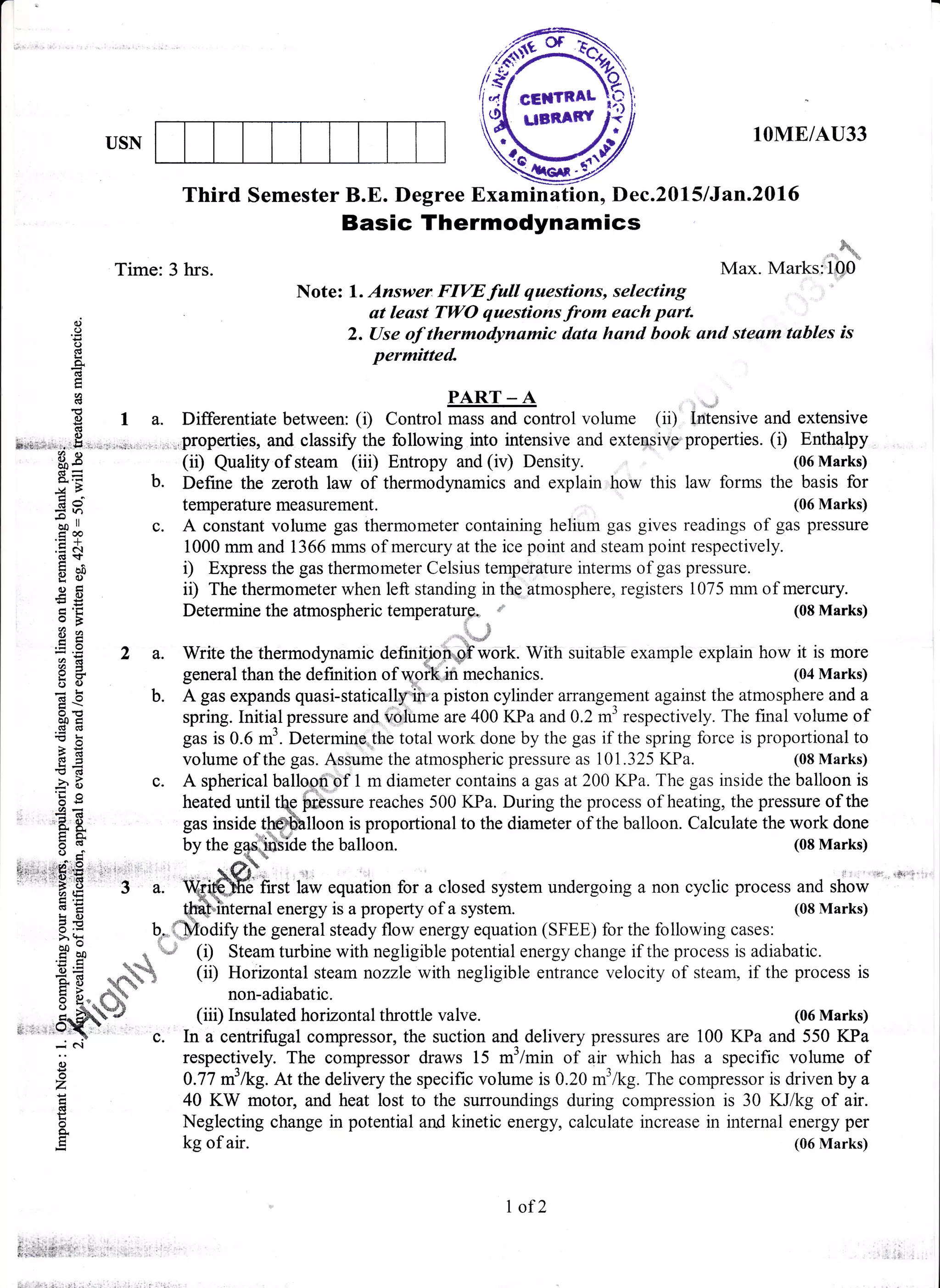USN
lOME/AU33
&
&
r.d{ '6
Max. Marksrl00'
Basic Thermodynamics
Time: 3 hrs.
c, Note:
''iff:#;#"'{:Xr,:";"fr*'""::;'tr:,,
E 2. Use of thermodynamic dcrta hand book and steam tables is
E
Permitted
r PART_A !O
E
E I a. Differentiate between: (i) Control mass and control volume (ii) trntensive and extensive
s*a.r;r,,,.,.H,,:r.t.ii;.q{:,.-.,., ,,.
",pfopofties,
and classify the following into intensive and exte-osive properties. (i) Enthalpy
$I (ii) Qualityofsteam (iii) Entropy and(iv) Density. (06Marks)
gE b. Define the zeroth law of thermodynamics and explain how this law forms the basis for
E A temperature measurement. (06 Marks)
p J c. A constant volume gas thermometer containing helium gas gives readings of gas pressure
.q & 1000 mm and 1366 mms of mercury at the ice point and steam point respectively.
dt
E a. i) Express the gas thermometer Celsius temperature interms of gas pressure.
g C ii) The thermometer when left standing in the atmosphere, registers 1075 mm of mercury.
: 'E Determine the atmospheric temperaturq. *' (08 Marks)5 E
vvlwltrlulw lrrw aLurvoPlrwrrw lwrrrHwrqll
E € b. A gas expands quasi-staticalffi'"a piston cylinder affangement against the atmosphere and a
a: spring. Initial pressure and voiume are 400 KPa and 0.2 m3 respectively. The final volume ofad(€
: E gas is 0.6 m3. Determine,the total work done by the gas if the spring force is proportional to
E E volume of the gas. Assume the atmospheric pressure as 101 .325 KPa. (08 Marks)
; H c. A spherical balloon of 1 m diameter contains a gas at 200 KPa. The gas inside the balloon is
f € 2 a. Write the thermodynamic definifio-ffiwork. With suitable example explain how it is more
a:I
g + general than the definition of woft,ifl mechanics. (04 Marks)
-b 5 c. A spnencar DaIrGOn oI I m olameler corualns a gas ar zuu Nra. r ne gas lnsloc rne Daroulr ls
H : heated until te hrbssure reaches 500 KPa. During the process of heating, the pressure of the
,E
$ gas inside tt-@[oon is proportional to the diameter of the balloon. Calculate the work done
E i by the g*slffiSiae the balloon. (08 Marks)
looii"of 1
rptrrssure
e i
;#J;r, ;* equation for a closed system undergoing a non cyclic process and show
, aE
fi',':li$i.$' "' ',3 a.
i E t&t1t*fl1fsrnrl energy is a property of a system. (08 Marks)
a E b* {Modify the general steady flow energy equation (SFEE) for the following cases:
^=^^ I ',... )
.it I q ", (r) Steam turbine with negligible potential energy change if the process is adiabatic.
E * *#q (ii) Horizontal steam nozzle with neslisible entrance velocitv of steam. if the oror(ii) Horizontal steam nozzle with negligible entrance velocity of steam, if the process is
E U ffi
S uJ' rrvr&VlrL4r JlWOul twLbt9 vv rlu uwSrrSlulw wllLr4lrww vwrvwrlJ vr rlv4r[, rr uuv HrvvvrD re
E E- dW
* non-adiabatic.
o -4"
q,/s
,!-Ptry (iii) Insulated horizontal throttle valve. (06 Marks)
ii ;r r"va: c. In a centrifugal compressor, the suction and delivery pressures are 100 KPa and 550 KPa
-.: N
; respectively. The compressor draws f s *:l*i, ;i;;ich has a specific volume of
E 0.77 nl lkg. At the delivery the specific volume is 0.20 m'lkg. The compressor is driven by a
E 40 KW motor, and heat lost to the surroundings during compression is 30 KJikg of air.
E Neglecting change in potential and kinetic energy, calculate increase in internal energy per
g kg of air. (06 Marks)
frst law equation for a closed system undergoing a non cyclic process and show
I of2
 