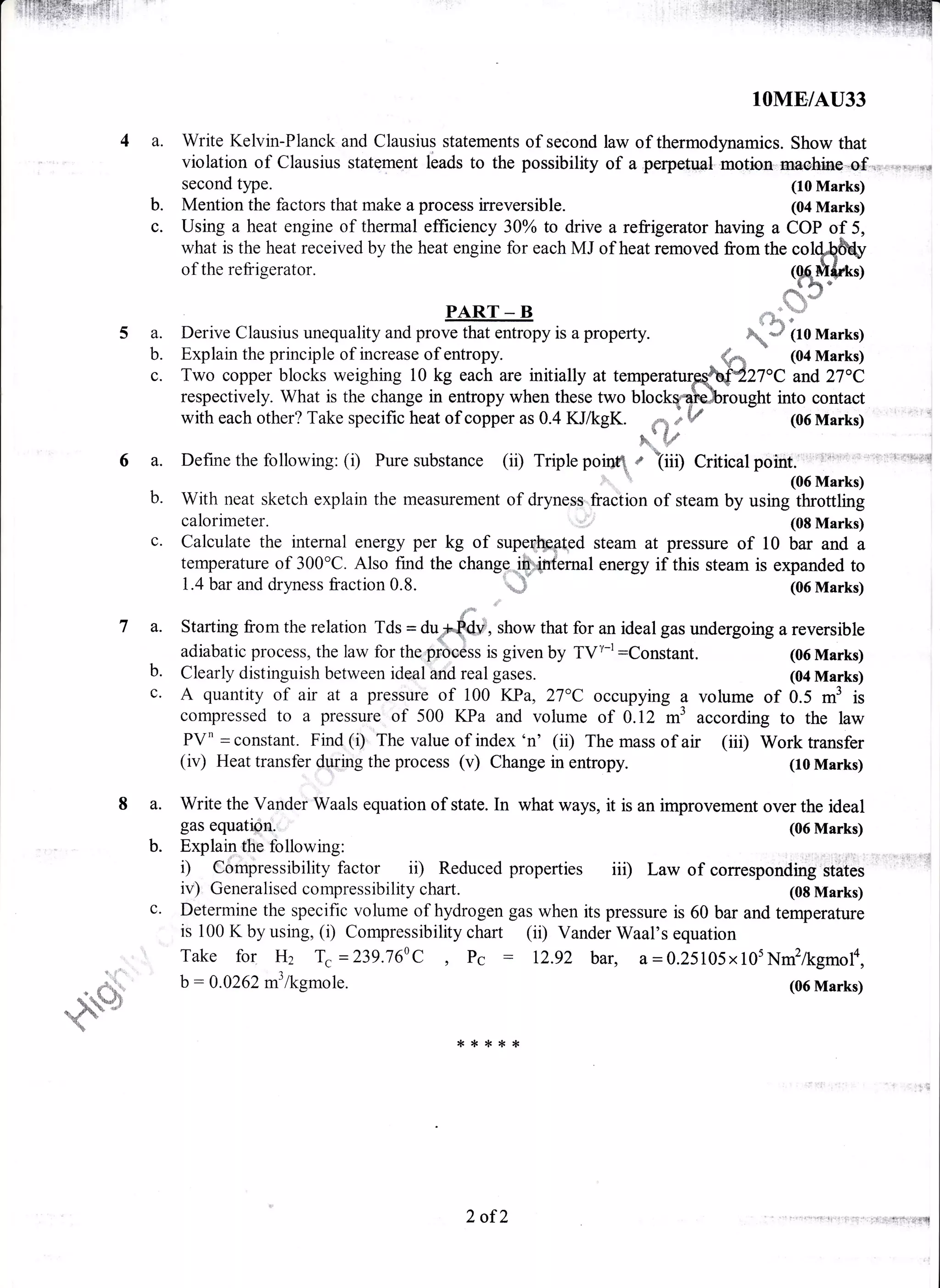 t!ffiffix:ri$t
lOME/AU33
a- Write Kelvin-Planck and Clausius statements of second law of thermodynamics. Show that
violation of Clausius statqment lbads to the possibility of a perpetgpl motioo-nraehiae-Gf,..,.,:!.-*d
second type. (10 Marks)
b. Mention the factors that make a process irreversible. (04 Marks)
c. Using a heat engine of thermal efficiency 30Yo to drive a refrigerator having a COP of 5,
what is the heat received by the heat engine for each MJ of heat removed from the roqQ&ry
of the refrigerator. (mrt&n.l(Q6M{dO
&dqr0
#PART _ B
5 a. Derive Clausius unequality and prove that entropy is a property.
b. Explain the principle of increase of entropy.
c. Two copper blocks weighing 10 kg each are initially at tempe
respectively. What is the change in entropy when these two b
with each other? Take specific heat of copper as 0.4 KJ/kgK.
^ {"d :h. *"r
Define the following: (i) Pure substance (ii) Triple porqq r iiili,
qi
6a.
b.
c.
7a.
b.
8a.
b.
(04 Marks)
7oC and 27oC
ght into contact
(06 Marks)
Critical point.' l i':'''
(06 Marks)
(08 Marks)
temperature
l.r,p!f:..:r{
Calculate the internal energy per kg of supeqlppl.ed steam at pressure of 10 bar and a
temperature of 300'C. Also find the change;@qnfernal energy if this steam is expanded to
I.4 bar and dryness fraction 0.8. -# (06 Marks)
lY*
'il|"
Starting from the relation Tds = aupfuv, show that for an ideal gas undergoing a reversible
adiabatic process, the law for the prbcess is given by Tyt-t:Constant. (06 Marks)
With neat sketch explain the measurement of dryness"fraition of steam by using throttling
calorimeter. (08 Marks)
Clearly distinguish between ideal and real gases. (04 Marks)
A quantity of air at a pressure of i00 KPa, 27"C occupying ? volume of 0.5 m3 is
compressed to a pressure of 500 I(Pa and volume of 0. T2 fiS according to the law
PVn = constant. Find (i) The value of index 'n' (ii) The mass of air (iii) Work transfer
(iv) Heat transfer during the process (v) Change in entropy. (10 Marks)
Write the Vander Waals equation of state. In what ways, it is an improvement over the ideal
gas equati$u. (06 Marks)
Explain the following:
i) Compressibility factor ii) Reduced properties iil)
iv). Generalised compressibility chart.
Law of corresponding states
c. Determine the specific volume of hydrogen gas when its pressure is 60 bar and
is 100 K by using, (i) Compressibility chart (ii) Vander Waal's equation
Take fof Hz Tc =239.760C , Pc : 12.92 bar, a=0.25105x105Nm2/kgmola,
b:0.0262 m3lkgmole. (06 Marks)
u. lr",
.- { 8,"
{<!f{<{<*
2 of2
 