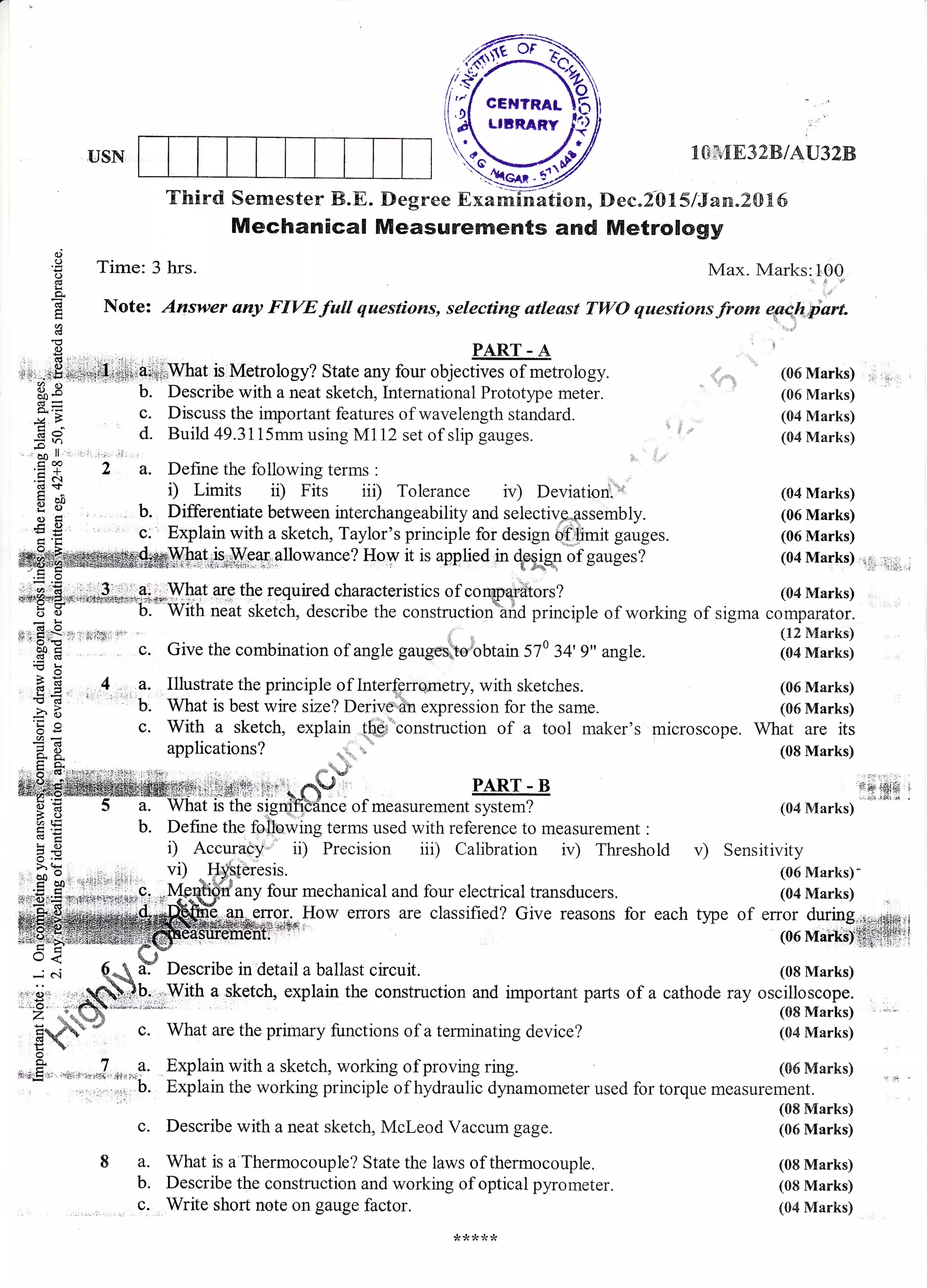 USN 1{}. {8328/AU32B
Mechanical Measurements and Metrology
C)
€ Time: 3 hrs. Max. Marks:100
e "i,'a
E Note: Answer any FIVEfall questions, selecting atlesst TWO questionsfro* qertgiart.
' rli3
aJ DArtr a !g PART-A
+!,.=-=tffifl.+e+.al#;;Wnat islMetrology? State any four objectives of metrology. ,_.i (06 Marks) :i.,,
$ g b. Describe with a neat sketch, International Prototype meter.  :' ? (06 Marks)
gE c. Discuss the important features of wavelength standard. (04 Marks)+4 > v- rvr@r^t,,
E B d. Build 49.3115mm using M112 set of slip gauges. o a 'n (04 Marks)
E]^ ' :i i
E f 2 a. Define the following terms :
.= c{
d + : T.i.-i+^ :: Trir^ jji T^1-,-^,--- :-- 1 r. 1',.
H oa t) Limits il) Fiis ii1) Tolerance ir) Deviationi (04 Marks)
; H . b. Differentiate between interchangeability and seiectiv*e-assembly. (06 Marks)
€ g ' c. Explain with a sketch, Taylor's principle for design #1fr*it gauges. (06 Marks)q'tr
:eis.6;,Y;.9g,A11owance?
Hoy it is applied in *HgIr of gauges? (04 Marks) i..;:::?it.,r;.i
ai;;,:What are the required characteristics of corapqriftors?
I *-!r7.,1 b. i -
o:r:-:wrl€If, are tne requreo cnaracterrStrcs oI conaoqrdtors'/ (04 Marks)
fi*Wiit neat sketcii, a"t.riu. tt"
"onrt*.;.r*"ff; ;;inciple of working of sigma comparator.
-!
"'.$E '' *'""
".
Give the combination of angle gaug,es*t#obtain 570 34' g" angle. (04 Marks)
-o
E E . 4 a. Illustrate the principle of Interferqrnetry with sketches. (06 Marks)
B E ' ' b. What is best wire size? Deriv- 6n expression for the same. (06 Marks)
E i c. With a sketch, explain qhgfconstruction of a tool maker's microscope. What are its
a8_d. g. .lpp[uaLruus r i& 
.:. li:(6'1,4i1i4,;-::].ri'r+:, l.i.j.+: a - tJ
:i:iri4i:t+.r:il:iii CV r PART - B
E 5 a. What is the signi"fitdnce of measurement system? 104 Marks)
,: - g '^td
il i:lld:jtr,;t'iri 1.lY .
E b. Define the fsilewing terms used with reference to measurement :
CgE
=
# i) Accuracy
- ii) Precision iii) Calibration irr) Threshold v) Sensitivity
gt 3.r 'i;4qi.-1i+;
.=$:frr.0's+t"++ratl*###...*..._Ys*Wanyfourmechanica1andfoure1ectricaltransducers.(04Marks)
Howerrorsarec1assified?Givereasonsforeachtype",.1"o:*Hd#,E''sE.i
1rv/ith
a sketch, explain the construction and important parts
What are the primary functions of a terminating device?
Explain with a sketch, working of proving ring. (G6 Marks)
Explain the working principle of hydraulic dynamometer used for torque measurement.
(08 Marks)
(06 Marks)
(08 Marks)
(08 Marks)
(04 Marks)
(08 Marks)
of a cathode ray oscilloscope.
(08 Marks)
(04 Marks)
c.
8a.
b.
c.
Describe with a neat sketch, Mcleod Vaccum gage.
What is a Thermocouple? State the laws of thermocouple.
Describe the construction and working of optical pyrometer.
Write short note on gauge factor.
rwt
J&&&J
 