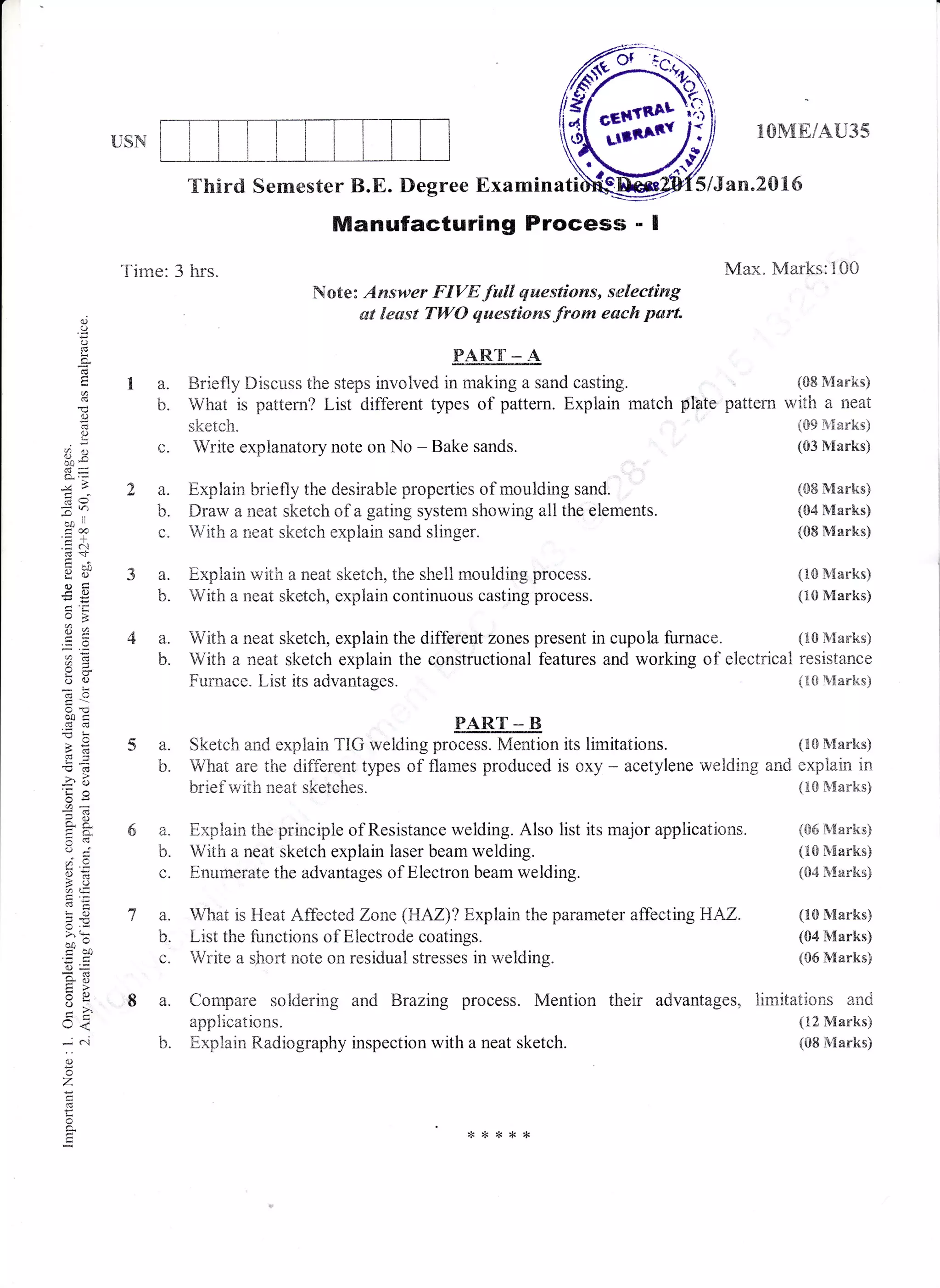 f,mUSN
lCIWIEIAU35
5/Jan.2016
Max. Marks:100
(&8 Marks)
with a neat
i09 B{arks)
(CI3 Marks)
(SE Marks)
(04 Marks)
(08 Marks)
{10 Nlarks)
(trO Marks)
{tr0 Marksi
resistance
(lG {arks)
(i2 Marks)
(08 Marks)
Third Semester B.E. Degree Examina
"l'irne: 3 hrs"
(,.
2a.
b.
c.
3a.
b.
4a.
b.
Manufacturing Process - I
Note: Aruswev FIVE fwll questions, selecting
st lesst TWO qaestions from each part.o
!
c,
€
rj
d)
c)
(,X
da
--*il
too
tso
oid0
d:
(,)(J
-o>+
d{
'O cd
-b ?i
xYi
47!=
c(v
?; .9.
,TE
6'I
!o
(f.r
>' ,*
oo-I ot)
o=
tr>
o
U<
*N
d)
z
(c
c.
FART._A
a. tsriefly Discuss the steps involved in making a sand casting.
b. What is pattern? List different types of pattern. Explain match pltrte pattern
sketch.
Write explanatory note on No - Bake sands.
Explain briefly the desirabie properties of moulding sand.
Drarv a neat sketeh of a gating system showing all the elements.
With a neat sketch explain sand slinger"
Explain with a neat sketch, the shell rnoulding prccess.
With a neat sketch, explain continuous casting process.
With a neat sketch, explain the different zones present in cupola furnace.
PART B
a. Sketch and explain TiG welding process. Mention its limitations. (tr$ s{arks)
b. What are the difflerent tlpes of flames produced is oxy - acetylene welding and explain in
brief with neat sketches. (10 Marks)
6 a. Explain the principle of Resistance welding. Also list its major applications. {06 Marks)
b. With a neat sketch explain laser beam welding. (ts N{arks}
e. Enumerate the advantages of Electron beam welding. ({14 }{arks)
7 a. What is Heat Affected Zane {HAZ)? Explain the parameter affectingBAz. (ls IV[arks)
b. List the functions of Electrode coatings. (04 Marks)
c. Write a short note on residual stresses in welding. (06 Marks)
8 a. Corrrpare soidering and Brazing process. Mention ttreir advantages, limitations an<l
With a neat sketch explain the constructional features and working of electrical
Furnace. List its advantages.
applications.
b. Explain Radiography inspection with a neat sketch.
{<{<{<**
 