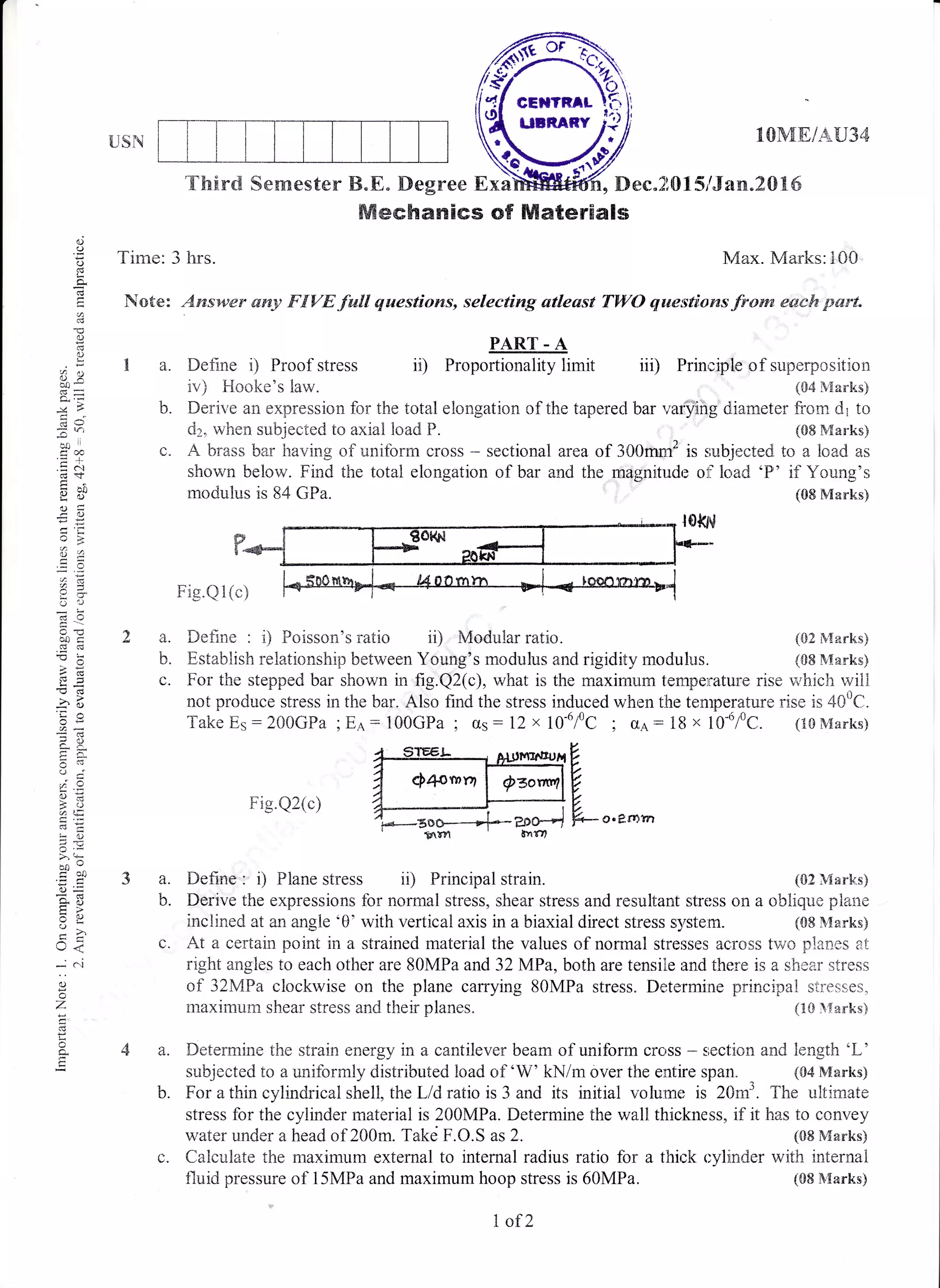 USN l01V[E/AU34
iii) ['rin;iole
"t
r"o:*?ff;lfJ
{S2 &{arks)
(08lVtanks)
o
o
!
a
63
()
o
7rl
To 'ieoc
o!
u2
-x
-i
$($
-o
,6
da
;!
oi
s/. Y
2.=
5 .5i
>. q-
bo-
o=
=o
<a(r<
*(
a)
o
Z
a
a.
F
'fhird Semester B.B. Degree ExaMtffi , Derc"Z0 1 5/Jan.2 0 tr 6
Mechanics of Materials
Time: 3 hrs. N,z{ax. Marks:100
Note: Answer any FtrVE.full questioms, selecting atleast TWO qwestioms.{ro*a eaeh part"
PART - A
ii) Proportionality limitI a. Define i) Proof stress
io) Hooke's law.
b. Derive an expression for the total etongation of tlee tapered trar '','arfiiig'diarneter from dl to
dz, when subjected to axiai loadlP. (08 Marks)
c" A brass bar having of uniform cross * sectional area of 300mm2 is sub.jected to a load as
shown below. Find the total elongation of bar and the magnitude oli lc,ad 'P' if Young's
rnodulus is 84 GPa. (0E Marks)
r:
Fig.Ql(c)
2a.
b.
L.
Define : i) Foisson's ratio i0 Modular ratio.
Establish relationship between Young's modulus and rigidity modulus.
3a.
b.
For the stepped bar shown in fig.Q2(c), what is the maximum tempe:rature rise rn hich r.vill
not produce stress in the bar. Also find the stress induced when the tenlperature rise is 400C.
Take Es : 200GFa, Ee : lQOGPa I os : 12 x l0-6fc, o,a. : 18 x 10-6/0C. (lgMarks)
Fig.Q2(c)
4_Strr-t- eli(t*n"rrnf
A e1omrrr I o=or*r,lV
7 I '.------)U
4---.-,--) O
7,*-zoo----*$* ?Do4 fu- o' e r"rn
gl'1 txf,,
Define : i) Plane stress ii) Principal strain. (02 Marks)
Derive the expressions for normal stress, shear stress and resutrtant stress on a oblique plane
inclined at an angle '0' with vertical axis in a biaxial direct stress system. (08 Nlarks)
c. At a certain point in a strained material the values of normal stresses across two planes at
right angles to each other are 80MPa and 32 MPa, both are tensiie and there is a shear stress
af 32MPa clockwise on the plane carrying 80MPa stress. Determine principatr stresses,
rnaximum shear stress and their planes. {18 }{au"ks)
Deterrnine the strain energy in a cantilever beam of uniform cross - srectian and length 'L'
subjected to a uniforrnly distributed load of 'W' kNim over the entire span. (CI4 Marlcs)
For a thin cylindrical shell, the L/d ratio is 3 and its initial volurre is 20m3. The ultimate
stress for the cyiinder material is 200MPa. Determine the waltr thickness, if it has to convey
water under a head of 200m. Takei F.O.S as 2. (88 Manks)
c. Calculate the maximurn external to internal radius ratio for a thick r:ylinder with internal
fluid pressure of 15MPa and maximum hoop stress is 60MPa. (08 &[arks)
1 of2
 