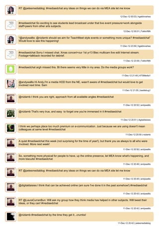 RT @petesmediablog: #mediaedchat any ideas on things we can do via MEA site let me know


                                                                                      12-Dec-12 00:03 | hgaldinoshea


#mediaedchat So exciting to see students lead broadcast under that live event pressure+work alongside
staff+peers from other arts subjects.
                                                                                         12-Dec-12 00:01 | TallisVMA


“@andywallis: @nizlamb should we aim for TeachMeet style events or something more unique? #mediaedchat”
Would love to see this happening!
                                                                                      11-Dec-12 23:59 | hgaldinoshea


#mediaedchat Sorry I missed chat. Xmas concert+our 1st yr13 Btec multicam live edit Internet stream.
Footage+talkback recorded for debrief.
                                                                                         11-Dec-12 23:55 | TallisVMA


#mediaedchat argh missed this. Bt there seems very little in my area. Do the media groups work?


                                                                                        11-Dec-12 21:49 | KTSMedia1


@andywallis Hi Andy,I'm a media HOD from the NE, wasn't aware of #mediaedchat but would love to get
involved next time. Sam
                                                                                        11-Dec-12 21:05 | beetlebug1


@nizlamb I think you are right, approach from all available angles #mediaedchat


                                                                                         11-Dec-12 20:52 | andywallis


@nizlamb That's very true, and easy to forget one you're immersed in it #mediaedchat


                                                                                       11-Dec-12 20:51 | digitaldaisies


I think we perhaps place too much premium on e-communication. Just because we are using doesn't mean
colleagues at same level #mediaedchat
                                                                                            11-Dec-12 20:50 | nizlamb


A quiet #mediaedchat this week (not surprising for the time of year!), but thank you as always to all who were
involved. More next week!
                                                                                         11-Dec-12 20:50 | andywallis


So, something more physical for people to have, up the online presence, let MEA know what's happening, and
more biscuits! #mediaedchat
                                                                                         11-Dec-12 20:46 | andywallis


RT @petesmediablog: #mediaedchat any ideas on things we can do via MEA site let me know


                                                                                         11-Dec-12 20:45 | andywallis


@digitaldaisies I think that can be achieved online (am sure I've done it in the past somehow!) #mediaedchat


                                                                                         11-Dec-12 20:43 | andywallis


RT @LauraCurranBun: Will ask my group how they think media has helped in other subjects. Will tweet their
ideas, or they can! #mediaedchat
                                                                                         11-Dec-12 20:42 | andywallis


@nizlamb #mediaedchat by the time they get it...crumbs!


                                                                                    11-Dec-12 20:42 | petesmediablog
 