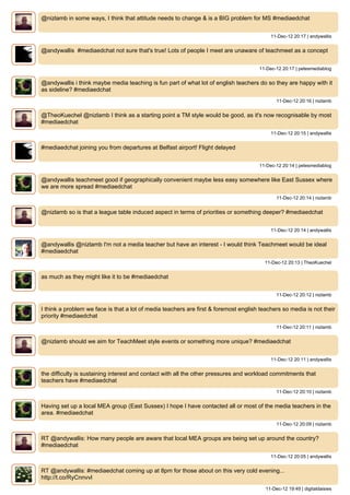 @nizlamb in some ways, I think that attitude needs to change & is a BIG problem for MS #mediaedchat


                                                                                           11-Dec-12 20:17 | andywallis


@andywallis #mediaedchat not sure that's true! Lots of people I meet are unaware of teachmeet as a concept


                                                                                      11-Dec-12 20:17 | petesmediablog


@andywallis i think maybe media teaching is fun part of what lot of english teachers do so they are happy with it
as sideline? #mediaedchat
                                                                                              11-Dec-12 20:16 | nizlamb


@TheoKuechel @nizlamb I think as a starting point a TM style would be good, as it's now recognisable by most
#mediaedchat
                                                                                           11-Dec-12 20:15 | andywallis


#mediaedchat joining you from departures at Belfast airport! Flight delayed


                                                                                      11-Dec-12 20:14 | petesmediablog


@andywallis teachmeet good if geographically convenient maybe less easy somewhere like East Sussex where
we are more spread #mediaedchat
                                                                                              11-Dec-12 20:14 | nizlamb


@nizlamb so is that a league table induced aspect in terms of priorities or something deeper? #mediaedchat


                                                                                           11-Dec-12 20:14 | andywallis


@andywallis @nizlamb I'm not a media teacher but have an interest - I would think Teachmeet would be ideal
#mediaedchat
                                                                                         11-Dec-12 20:13 | TheoKuechel


as much as they might like it to be #mediaedchat


                                                                                              11-Dec-12 20:12 | nizlamb


I think a problem we face is that a lot of media teachers are first & foremost english teachers so media is not their
priority #mediaedchat
                                                                                              11-Dec-12 20:11 | nizlamb


@nizlamb should we aim for TeachMeet style events or something more unique? #mediaedchat


                                                                                           11-Dec-12 20:11 | andywallis


the difficulty is sustaining interest and contact with all the other pressures and workload commitments that
teachers have #mediaedchat
                                                                                              11-Dec-12 20:10 | nizlamb


Having set up a local MEA group (East Sussex) I hope I have contacted all or most of the media teachers in the
area. #mediaedchat
                                                                                              11-Dec-12 20:09 | nizlamb


RT @andywallis: How many people are aware that local MEA groups are being set up around the country?
#mediaedchat
                                                                                           11-Dec-12 20:05 | andywallis


RT @andywallis: #mediaedchat coming up at 8pm for those about on this very cold evening...
http://t.co/RyCnnvvl
                                                                                         11-Dec-12 19:49 | digitaldaisies
 