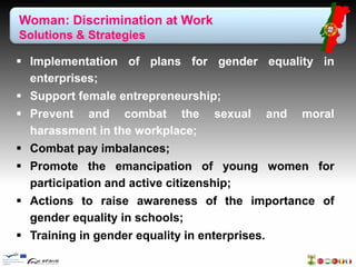 Woman: Discrimination at Work 
Solutions & Strategies 
 Implementation of plans for gender equality in 
enterprises; 
 Support female entrepreneurship; 
 Prevent and combat the sexual and moral 
harassment in the workplace; 
 Combat pay imbalances; 
 Promote the emancipation of young women for 
participation and active citizenship; 
 Actions to raise awareness of the importance of 
gender equality in schools; 
 Training in gender equality in enterprises. 
 