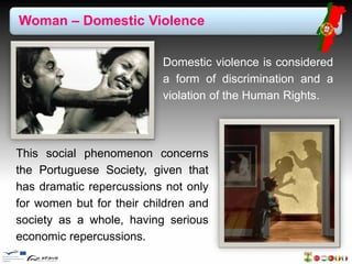 Woman – Domestic Violence 
Domestic violence is considered 
a form of discrimination and a 
violation of the Human Rights. 
This social phenomenon concerns 
the Portuguese Society, given that 
has dramatic repercussions not only 
for women but for their children and 
society as a whole, having serious 
economic repercussions. 
 