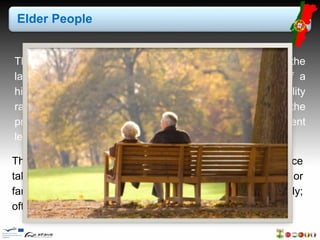 Elder People 
The population ageing pattern that has been observed for the 
last few years kept its tendency, as a consequence of a 
higher life expectancy and the low levels in the total fertility 
rate which, although reflecting a slight increase over the 
previous year, remained below the threshold of replacement 
level. 
The current age is a center of concerns due to dependence 
taken by elder people in relation to children, grandchildren or 
family. Families do not give due attention to their elderly; 
often these are neglected. 
 