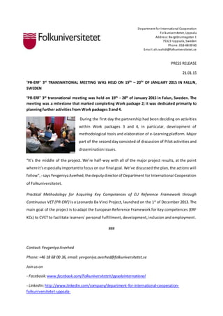 Department for International Cooperation
Folkuniversitetet, Uppsala
Address:Bergsbrunnagatan 1
75323 Uppsala, Sweden
Phone:018-68 00 60
Email:ali.rashidi@folkuniversitetet.se
PRESS RELEASE
21.01.15
‘PR-ERF’ 3rd
TRANSNATIONAL MEETING WAS HELD ON 19TH
– 20TH
OF JANUARY 2015 IN FALUN,
SWEDEN
‘PR-ERF’ 3rd
transnational meeting was held on 19th
– 20th
of January 2015 in Falun, Sweden. The
meeting was a milestone that marked completing Work package 2; it was dedicated primarily to
planning further activities from Work packages 3 and 4.
During the first day the partnership had been deciding on activities
within Work packages 3 and 4, in particular, development of
methodological tools and elaboration of e-Learning platform. Major
part of the second day consisted of discussion of Pilot activities and
dissemination issues.
“It’s the middle of the project. We’re half-way with all of the major project results, at the point
where it’sespeciallyimportantto focus on our final goal. We’ve discussed the plan, the actions will
follow”, - saysYevgeniyaAverhed,the deputydirector of Department for International Cooperation
of Folkuniversitetet.
Practical Methodology for Acquiring Key Competences of EU Reference Framework through
Continuous VET (PR-ERF) is a Leonardo Da Vinci Project, launched on the 1st
of December 2013. The
main goal of the project is to adapt the European Reference Framework for Key competences (ERF
KCs) to CVET to facilitate learners` personal fulfillment, development, inclusion and employment.
###
Contact:Yevgeniya Averhed
Phone:+46 18 68 00 36, email: yevgeniya.averhed@folkuniversitetet.se
Join us on
- Facebook:www.facebook.com/FolkuniversitetetUppsalaInternational
- LinkedIn:http://www.linkedin.com/company/department-for-international-cooperation-
folkuniversitetet-uppsala-
 