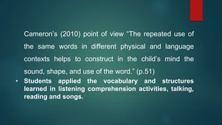 Cameron’s (2010) point of view “The repeated use of
the same words in different physical and language
contexts helps to construct in the child’s mind the
sound, shape, and use of the word.” (p.51)
• Students applied the vocabulary and structures
learned in listening comprehension activities, talking,
reading and songs.
 