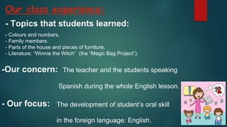 Our class experience:
-Our concern: The teacher and the students speaking
Spanish during the whole English lesson.
- Our focus: The development of student’s oral skill
in the foreign language: English.
- Topics that students learned:
- Colours and numbers.
- Family members.
- Parts of the house and pieces of furniture.
- Literature: “Winnie the Witch” (the “Magic Bag Project”).
 