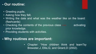 - Our routine:
• Greeting pupils.
• Asking how they felt.
• Writing the date and what was the weather like on the board:
(flashcards)
• Checking the contents of the previous class activating
prior knowledge.
• Providing students with activities.
- Why routines are important:
• Chapter: “How children think and learn”by
Brewster,J, Ellis,G, and Girard,D (2002).
 