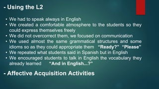 - Using the L2
• We had to speak always in English
• We created a comfortable atmosphere to the students so they
could express themselves freely
• We did not overcorrect them, we focused on communication
• We used almost the same grammatical structures and some
idioms so as they could appropriate them “Ready?” “Please”
• We repeated what students said in Spanish but in English
• We encouraged students to talk in English the vocabulary they
already learned “And in English...?”
- Affective Acquisition Activities
 