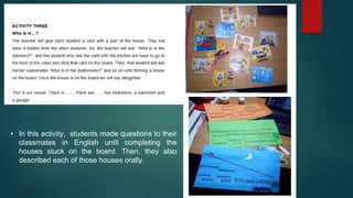 • In this activity, students made questions to their
classmates in English until completing the
houses stuck on the board. Then, they also
described each of those houses orally.
 