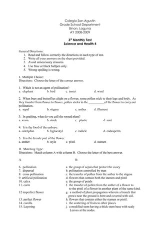Colegio San Agustin
                                   Grade School Department
                                        Binan, Laguna
                                         AY 2008-2009

                                          3rd Monthly Test
                                       Science and Health 4

General Directions:
   1. Read and follow correctly the directions in each type of test.
   2. Write all your answers on the sheet provided.
   3. Avoid unnecessary erasures.
   4. Use blue or black ballpen only.
   5. Wrong spelling is wrong.

I. Multiple Choice:
Directions: Choose the letter of the correct answer.

1. Which is not an agent of pollination?
a. elephant           b. bird         c. insect                  d. wind

2. When bees and butterflies alight on a flower, some pollen stick to their legs and body. As
they transfer from flower to flower, pollen sticks to the __________of the flower to carry out
pollination.
a. sepal               b. stigma              c. anther       d. filament

3. In grafting, what do you call the rooted plant?
a. scion               b. stock               c. plastic                d. root

4. It is the food of the embryo.
a. cotelydon            b. hypocotyl                c. radicle          d. endosperm

5. It is the female part of the flower.
a. anther               b. style        c. pistil                d. stamen

II. Matching Type:
Directions: Match column A with column B. Choose the letter of the best answer.

A                                                   B

6. pollination                          a. the group of sepals that protect the ovary
7. dispersal                            b. pollination controlled by man
8. cross pollination                    c. the transfer of pollen from the anther to the stigma
9. artificial pollination               d. flowers that contain both the stamen and pistil
10. calyx                               e. the group of petals
11. corm                                f. the transfer of pollen from the anther of a flower to
                                           to the pistil of a flower in another plant of the same kind.
12 imperfect flower                     g. a method of plant propagation wherein a branch that
                                          grows near the ground is bent and covered with soil.
13. perfect flower                      h. flowers that contain either the stamen or pistil.
14. corolla                             i. the scattering of fruits to other places
15. Layering                            j. a modified stem having a thick stem base with scaly
                                            Leaves at the nodes.
 