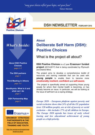 DSH NEWSLETTER FEBRUARY2016
“may your choices reflect your hopes, not your fears”
Nelson Mandela
What is the project all about?
DSH Positive Choices is a 2 year Erasmus+ funded
project (2015-2017) that is being coordinated by Plymouth
and District Mind.
The project aims to develop a comprehensive toolkit of
resources and training materials that can be used with
young people to enable them to become more
emotionally resilient, confident and self-aware.
The project is specifically aimed at supporting those young
people for whom their mental health is becoming, or has
already become an issue. In particular, we will be looking at
the issue of self-harm as a coping strategy.
About
Deliberate Self Harm (DSH):
Positive Choices
Europe 2020 – European platform against poverty and
social exclusion shows that 24% of all the EU population
(over 120 million people), are at risk of poverty or social
exclusion – this includes 27% of all children in Europe.
The Europe 2020 agenda has issues of early school
leaving and low educational achievement of young
people as a high priority.
ERASMUS+ STRATEGIC
PARTNERSHIPS IN THE
FIELD OF EDUCATION,
TRAINING AND YOUTH
http://ec.europa.eu/programmes
/erasmus-plus/
What’s Inside:
About DSH Positive
Choices
pages 1-2
The DSH partners
page 3
Third Meeting in Athens
page 3-4
Alexithymia. What is it and
what can I do
page 5
DSH Partnership Map
page 6
 