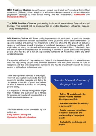 Over the 24 month duration of
the project we will:
• Deliver 72 workshops in the
field of youth to address
Alexithymia and DSH
• Translate materials for delivery
in own country
• Create volunteer committees
to monitor evaluation and
sustainability of the project
locally
• Evaluate the workshops and
project
There are 6 partners involved in the project.
They will take workshops back to their own
country to translate materials and deliver to
10+ people in the field of youth, and deliver
at least 1 relevant workshop to 10+ young
people locally.
It is important to include young people to get
their feedback and evaluation as to fitness
for purpose. All results will be presented at a
final international conference.
The most relevant topics addressed by our
project are
Early School Leaving and
Combating failure in education.
DSH Positive Choices is an Erasmus+ project coordinated by Plymouth & District Mind
Association (PADMA), United Kingdom. It addresses a known cause of social exclusion (with
progression pathways to early school leaving and low achievement): Alexithymia and
Deliberate Self Harm.
The DSH Positive Choices partnership includes 6 associations from all around
Europe. The project will be implemented in United Kingdom, Lithuania, Greece,
Turkey and Romania.
DSH Positive Choices will “foster quality improvements in youth work, in particular through
enhanced cooperation between organisations in the youth field and/or other stakeholders” (a
specific objective of Erasmus Plus Programme in the field of youth). The project will deliver a
series of workshops around promotion of emotional awareness, confidence building, self-
exploration for young people and self-harm awareness for all stakeholders. Collectively, they
will form an open training resource for all working in the field of youth, particularly with young
people who may be, or at risk of, experiencing symptoms of Alexithymia and/or any other
emotional distress.
Each partner will host a 3 day meeting and deliver 2 one day workshops around related themes
that can help young people build emotional resilience and train youth workers in skills to
recognize and deal with recognizable symptoms and how to empathically support the young
person in getting local professional help.
 