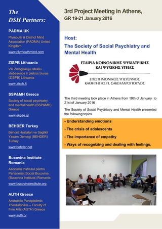 The
DSH Partners:
PADMA UK
Plymouth & District Mind
Association (PADMA) United
Kingdom
www.plymouthmind.com
ZISPB Lithuania
VsI Zmogiskuju istekliu
stebesenos ir pletros biuras
(ZISPB) Lithuania
www.zispb.lt
SSP&MH Greece
Society of social psychiatry
and mental health (SSP&MH)
Greece
www.ekpse.gr
BEHDER Turkey
Behcet Hastalari ve Saglikli
Yasam Dernegi (BEHDER)
Turkey
www.behder.net
Bucovina Institute
Romania
Asociatia Institutul pentru
Parteneriat Social Bucovina
(Bucovina Institute) Romania
www.bucovinainstitute.org
AUTH Greece
Aristotelio Panepistimio
Thessalonikis – Faculty of
Fine Arts (AUTH) Greece
www.auth.gr
The third meeting took place in Athens from 19th of January to
21st of January 2016
The Society of Social Psychiatry and Mental Health presented
the following topics
- Understanding emotions
- The crisis of adolescents
- The importance of empathy
- Ways of recognizing and dealing with feelings.
3rd Project Meeting in Athens,
GR 19-21 January 2016
Host:
The Society of Social Psychiatry and
Mental Health
 