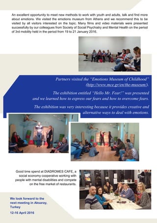 Partners visited the “Emotions Museum of Childhood”
(http://www.mce.gr/en/the-museum/).
The exhibition entitled “Hello Mr. Fear!” was presented
and we learned how to express our fears and how to overcome fears.
The exhibition was very interesting because it provides creative and
alternative ways to deal with emotions.
We look forward to the
next meeting in Aksaray,
Turkey
12-16 April 2016
An excellent opportunity to meet new methods to work with youth and adults, talk and find more
about emotions. We visited the emotions museum from Athens and we recommend this to be
visited by all visitors interested on the topic. Many films and video materials were presented
successfully by our colleagues from Society of Social Psychiatry and Mental Health on the period
of 3rd mobility held in the period from 19 to 21 January 2016.
Good time spend at DIADROMES CAFE, a
social economy cooperative working with
people with mental disabilities and compete
on the free market of restaurants.
 