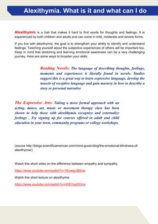Alexithymia. What is it and what can I do
Reading Novels: The language of describing thoughts, feelings,
moments and experiences is literally found in novels. Studies
suggest this is a great way to learn expressive language, develop the
muscle of receptive language and gain mastery in how to describe a
story or personal narrative
Alexithymia is a trait that makes it hard to find words for thoughts and feelings. It is
experienced by both children and adults and can come in mild, moderate and severe forms.
If you live with alexithymia, the goal is to strengthen your ability to identify and understand
feelings. Teaching yourself about the subjective experiences of others will be important too.
Keep in mind that stretching and learning emotional awareness can be a very challenging
journey. Here are some ways to broaden your skills:
(source http://blogs.scientificamerican.com/mind-guest-blog/the-emotional-blindness-of-
alexithymia/)
Watch this short video on the difference between empathy and sympathy
https://www.youtube.com/watch?v=1Evwgu369Jw
Watch this short lecture on alexithymia
https://www.youtube.com/watch?v=nDEYsgi5Cms
The Expressive Arts: Taking a more formal approach with an
acting, dance, art, music or movement therapy class has been
shown to help those with alexithymia recognize and externalize
feelings . Try signing up for courses offered in adult and child
education in your town, community programs or college workshops.
 