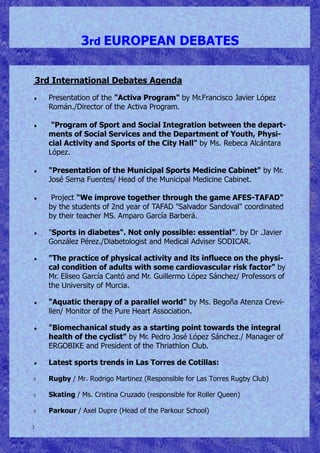 3
3rd EUROPEAN DEBATES
3rd International Debates Agenda
 Presentation of the "Activa Program" by Mr.Francisco Javier López
Román./Director of the Activa Program.
 "Program of Sport and Social Integration between the depart-
ments of Social Services and the Department of Youth, Physi-
cial Activity and Sports of the City Hall" by Ms. Rebeca Alcántara
López.
 "Presentation of the Municipal Sports Medicine Cabinet" by Mr.
José Serna Fuentes/ Head of the Municipal Medicine Cabinet.
 Project "We improve together through the game AFES-TAFAD"
by the students of 2nd year of TAFAD "Salvador Sandoval" coordinated
by their teacher MS. Amparo García Barberá.
 "Sports in diabetes". Not only possible: essential”. by Dr .Javier
González Pérez./Diabetologist and Medical Adviser SODICAR.
 "The practice of physical activity and its influece on the physi-
cal condition of adults with some cardiovascular risk factor" by
Mr. Eliseo García Cantó and Mr. Guillermo López Sánchez/ Professors of
the University of Murcia.
 "Aquatic therapy of a parallel world" by Ms. Begoña Atenza Crevi-
llen/ Monitor of the Pure Heart Association.
 "Biomechanical study as a starting point towards the integral
health of the cyclist" by Mr. Pedro José López Sánchez./ Manager of
ERGOBIKE and President of the Thriathlon Club.
 Latest sports trends in Las Torres de Cotillas:
 Rugby / Mr. Rodrigo Martinez (Responsible for Las Torres Rugby Club)
 Skating / Ms. Cristina Cruzado (responsible for Roller Queen)
 Parkour / Axel Dupre (Head of the Parkour School)
 