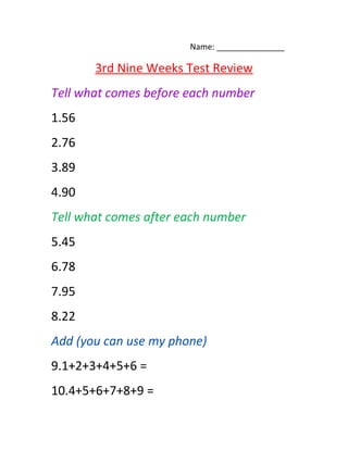 Name: _______________
3rd Nine Weeks Test Review
Tell what comes before each number
1.56
2.76
3.89
4.90
Tell what comes after each number
5.45
6.78
7.95
8.22
Add (you can use my phone)
9.1+2+3+4+5+6 =
10.4+5+6+7+8+9 =
 