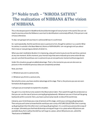 3rd Noble truth – “NIRODA SATHYA”
The realization of NIBBANA &The vision
of NIBBANA.
Thisis the deepestpointinBuddhism&shouldbe the targetof everyhumaninthisworld.One cannot
stophis journeyunlessthe Nibbana isseenbutitsidentificationisextremelydifficult,if the personisnot
virtuousotherwise.
To day I am goingto tell youhowitis achieved&how it isconfirmed.
As I saidrepeatedly,thatthe worldone seesisapicture to him, thoughhe catchesit as a world.What
he catches inoutside isthe Base Material,Atomsor RUPA KALAPA.Iam not goingto tell youabout
themnowas I was givingyoudetailsof whatitis.
Whenyoustart meditation&whenitisimproving,adaywill come toyouto see the worldas a picture
at any one moment.Atthismoment,yourmental impuritieswere reduceduptosome extent&now
youare sure that the worldyou see isa picture to youat one particular momentwithoutargument.
Under thissituationyougetanaddedadvantage.That is,the memoriesyousee are alsoseenas
picturesinthe mind& the previousideasare completelyvanished.
Now,youhave
1. Whateveryousee isa picture only.
2. Whateveryouthinkisa picture only.
Notonlythisvision,youhave anotheradvantage atthisstage.That is,the picturesyousee are seen
formations&disappearances.
I will give youanexample toexplainthissituation.
You getin to a train & try to be seatedinthe ObservationCabin.Thenwatchthroughthe windscreenso
that youcan see the rawof picturescoming& goingbackwards.Whateveryousee infrontwill be going
backwardswithinasecond.Here,youhave a picture playnow & noideaof the worldnow.
Likewise,yourmindshowsyouaraw of picturesatthisstage,continuouscomingup& goingdown.
Thenonlyyouwill come to knowthatthe worldyousee isonlya PICTURE COLLECTION.One iscoming
up & goingdownthenthe otherone is comingup& goingdown.Itis a continuousprocess&no wayof
an escape.Ultimatelyyoufeel hate &developastrongwill togoin to a place where NOpicturesare
available &youfeel asafety there&Yourwill togo to a place,where NOpicturesare,calledthe
“Realizationof NIBBANA”.
 