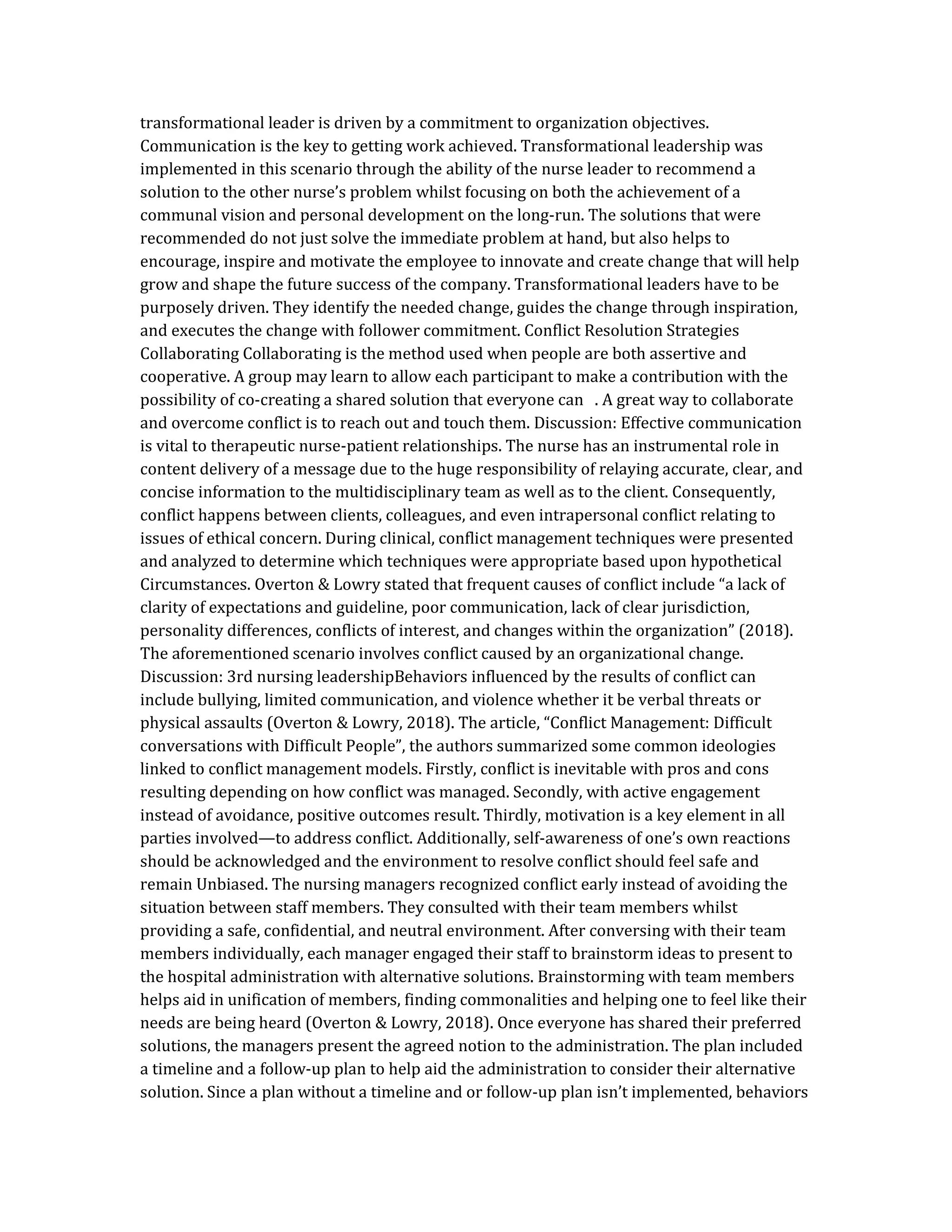 transformational leader is driven by a commitment to organization objectives.
Communication is the key to getting work achieved. Transformational leadership was
implemented in this scenario through the ability of the nurse leader to recommend a
solution to the other nurse’s problem whilst focusing on both the achievement of a
communal vision and personal development on the long-run. The solutions that were
recommended do not just solve the immediate problem at hand, but also helps to
encourage, inspire and motivate the employee to innovate and create change that will help
grow and shape the future success of the company. Transformational leaders have to be
purposely driven. They identify the needed change, guides the change through inspiration,
and executes the change with follower commitment. Conflict Resolution Strategies
Collaborating Collaborating is the method used when people are both assertive and
cooperative. A group may learn to allow each participant to make a contribution with the
possibility of co-creating a shared solution that everyone can . A great way to collaborate
and overcome conflict is to reach out and touch them. Discussion: Effective communication
is vital to therapeutic nurse-patient relationships. The nurse has an instrumental role in
content delivery of a message due to the huge responsibility of relaying accurate, clear, and
concise information to the multidisciplinary team as well as to the client. Consequently,
conflict happens between clients, colleagues, and even intrapersonal conflict relating to
issues of ethical concern. During clinical, conflict management techniques were presented
and analyzed to determine which techniques were appropriate based upon hypothetical
Circumstances. Overton & Lowry stated that frequent causes of conflict include “a lack of
clarity of expectations and guideline, poor communication, lack of clear jurisdiction,
personality differences, conflicts of interest, and changes within the organization” (2018).
The aforementioned scenario involves conflict caused by an organizational change.
Discussion: 3rd nursing leadershipBehaviors influenced by the results of conflict can
include bullying, limited communication, and violence whether it be verbal threats or
physical assaults (Overton & Lowry, 2018). The article, “Conflict Management: Difficult
conversations with Difficult People”, the authors summarized some common ideologies
linked to conflict management models. Firstly, conflict is inevitable with pros and cons
resulting depending on how conflict was managed. Secondly, with active engagement
instead of avoidance, positive outcomes result. Thirdly, motivation is a key element in all
parties involved—to address conflict. Additionally, self-awareness of one’s own reactions
should be acknowledged and the environment to resolve conflict should feel safe and
remain Unbiased. The nursing managers recognized conflict early instead of avoiding the
situation between staff members. They consulted with their team members whilst
providing a safe, confidential, and neutral environment. After conversing with their team
members individually, each manager engaged their staff to brainstorm ideas to present to
the hospital administration with alternative solutions. Brainstorming with team members
helps aid in unification of members, finding commonalities and helping one to feel like their
needs are being heard (Overton & Lowry, 2018). Once everyone has shared their preferred
solutions, the managers present the agreed notion to the administration. The plan included
a timeline and a follow-up plan to help aid the administration to consider their alternative
solution. Since a plan without a timeline and or follow-up plan isn’t implemented, behaviors
 