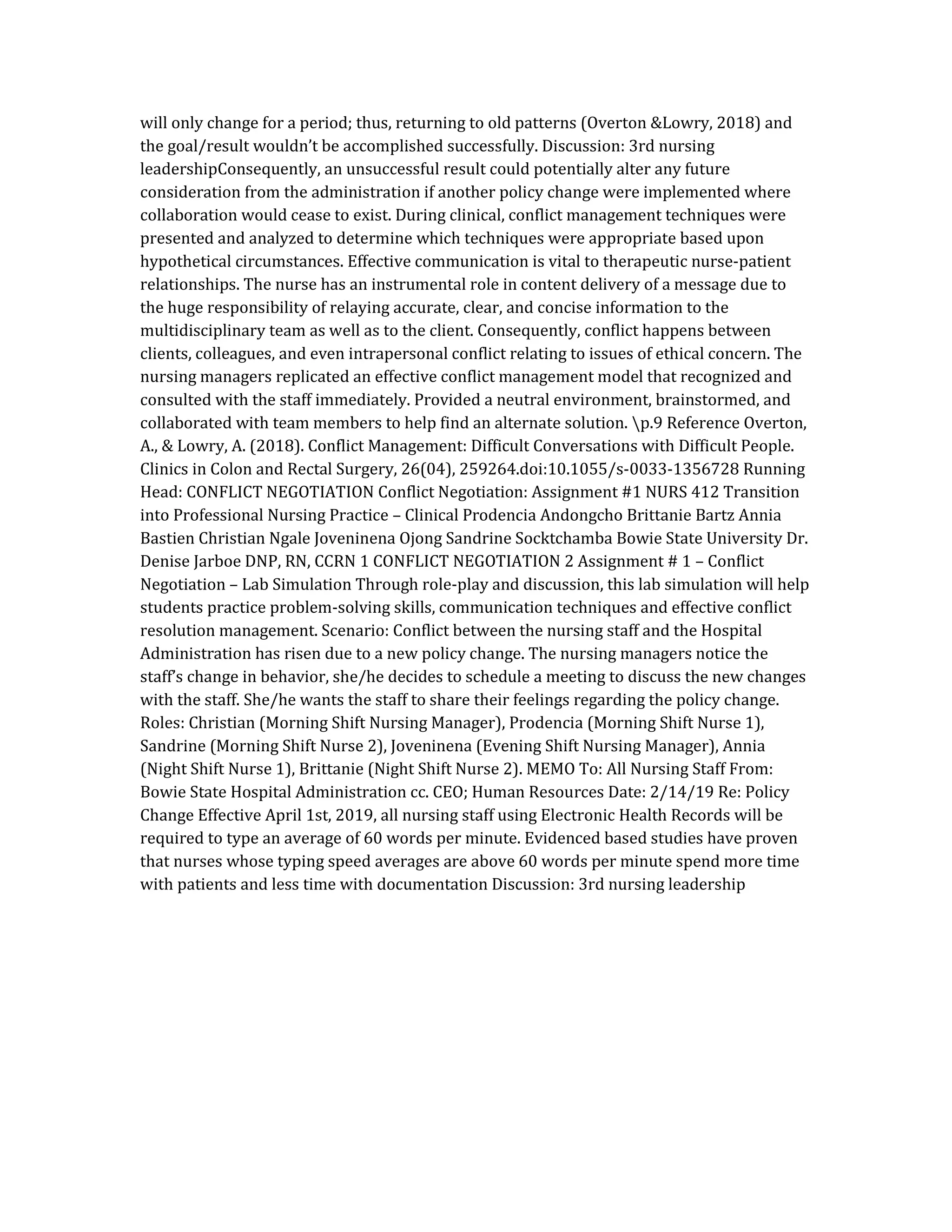 will only change for a period; thus, returning to old patterns (Overton &Lowry, 2018) and
the goal/result wouldn’t be accomplished successfully. Discussion: 3rd nursing
leadershipConsequently, an unsuccessful result could potentially alter any future
consideration from the administration if another policy change were implemented where
collaboration would cease to exist. During clinical, conflict management techniques were
presented and analyzed to determine which techniques were appropriate based upon
hypothetical circumstances. Effective communication is vital to therapeutic nurse-patient
relationships. The nurse has an instrumental role in content delivery of a message due to
the huge responsibility of relaying accurate, clear, and concise information to the
multidisciplinary team as well as to the client. Consequently, conflict happens between
clients, colleagues, and even intrapersonal conflict relating to issues of ethical concern. The
nursing managers replicated an effective conflict management model that recognized and
consulted with the staff immediately. Provided a neutral environment, brainstormed, and
collaborated with team members to help find an alternate solution. p.9 Reference Overton,
A., & Lowry, A. (2018). Conflict Management: Difficult Conversations with Difficult People.
Clinics in Colon and Rectal Surgery, 26(04), 259264.doi:10.1055/s-0033-1356728 Running
Head: CONFLICT NEGOTIATION Conflict Negotiation: Assignment #1 NURS 412 Transition
into Professional Nursing Practice – Clinical Prodencia Andongcho Brittanie Bartz Annia
Bastien Christian Ngale Joveninena Ojong Sandrine Socktchamba Bowie State University Dr.
Denise Jarboe DNP, RN, CCRN 1 CONFLICT NEGOTIATION 2 Assignment # 1 – Conflict
Negotiation – Lab Simulation Through role-play and discussion, this lab simulation will help
students practice problem-solving skills, communication techniques and effective conflict
resolution management. Scenario: Conflict between the nursing staff and the Hospital
Administration has risen due to a new policy change. The nursing managers notice the
staff’s change in behavior, she/he decides to schedule a meeting to discuss the new changes
with the staff. She/he wants the staff to share their feelings regarding the policy change.
Roles: Christian (Morning Shift Nursing Manager), Prodencia (Morning Shift Nurse 1),
Sandrine (Morning Shift Nurse 2), Joveninena (Evening Shift Nursing Manager), Annia
(Night Shift Nurse 1), Brittanie (Night Shift Nurse 2). MEMO To: All Nursing Staff From:
Bowie State Hospital Administration cc. CEO; Human Resources Date: 2/14/19 Re: Policy
Change Effective April 1st, 2019, all nursing staff using Electronic Health Records will be
required to type an average of 60 words per minute. Evidenced based studies have proven
that nurses whose typing speed averages are above 60 words per minute spend more time
with patients and less time with documentation Discussion: 3rd nursing leadership
 