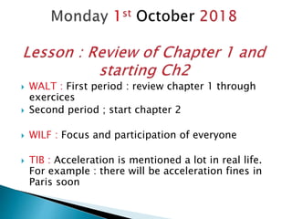  WALT : First period : review chapter 1 through
exercices
 Second period ; start chapter 2
 WILF : Focus and participation of everyone
 TIB : Acceleration is mentioned a lot in real life.
For example : there will be acceleration fines in
Paris soon
 