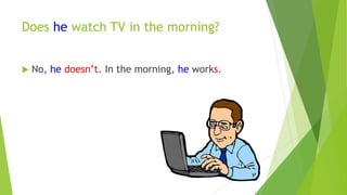 Does he watch TV in the morning? 
 No, he doesn’t. In the morning, he works. 
 