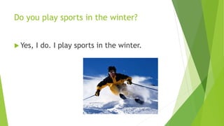 Do you play sports in the winter? 
Yes, I do. I play sports in the winter. 
 