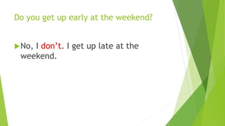 Do you get up early at the weekend? 
No, I don’t. I get up late at the 
weekend. 
 